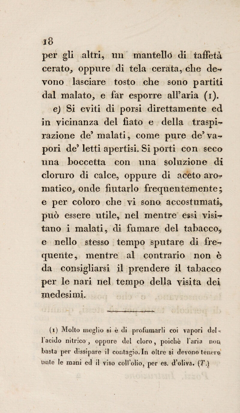 per gli altri, un mantello di taffetà cerato,, oppure di tela cerata, che de«* vono lasciare tosto che sono partiti dal malato, e far esporre all5aria (i). e) Si eviti di porsi direttamente ed in vicinanza del fiato e della traspi-* razione de5 malati, come pure de5va¬ pori de5 letti apertisi. Si porti con seco una boccetta con una soluzione di cloruro di calce, oppure di aceto aro^ matico, onde fiutarlo frequentemente; e per coloro che vi sono accostumati, può essere utile, nel mentre essi visi¬ tano i malati, di fumare del tabacco, e nello stesso tempo sputare di fre¬ quente, mentre al contrario non è da consigliarsi il prendere il tabacco per le nari nel tempo della visita dei medesimi. (i) Molto meglio si è di profumarli coi vapori del- J acido nitrico , oppure dei cloro, poiché l’aria non, basta per dissipare il contagio.In oltre si devono tener® tinte le mani ed il viso coll’olio, per es. d’oliva. (T.)