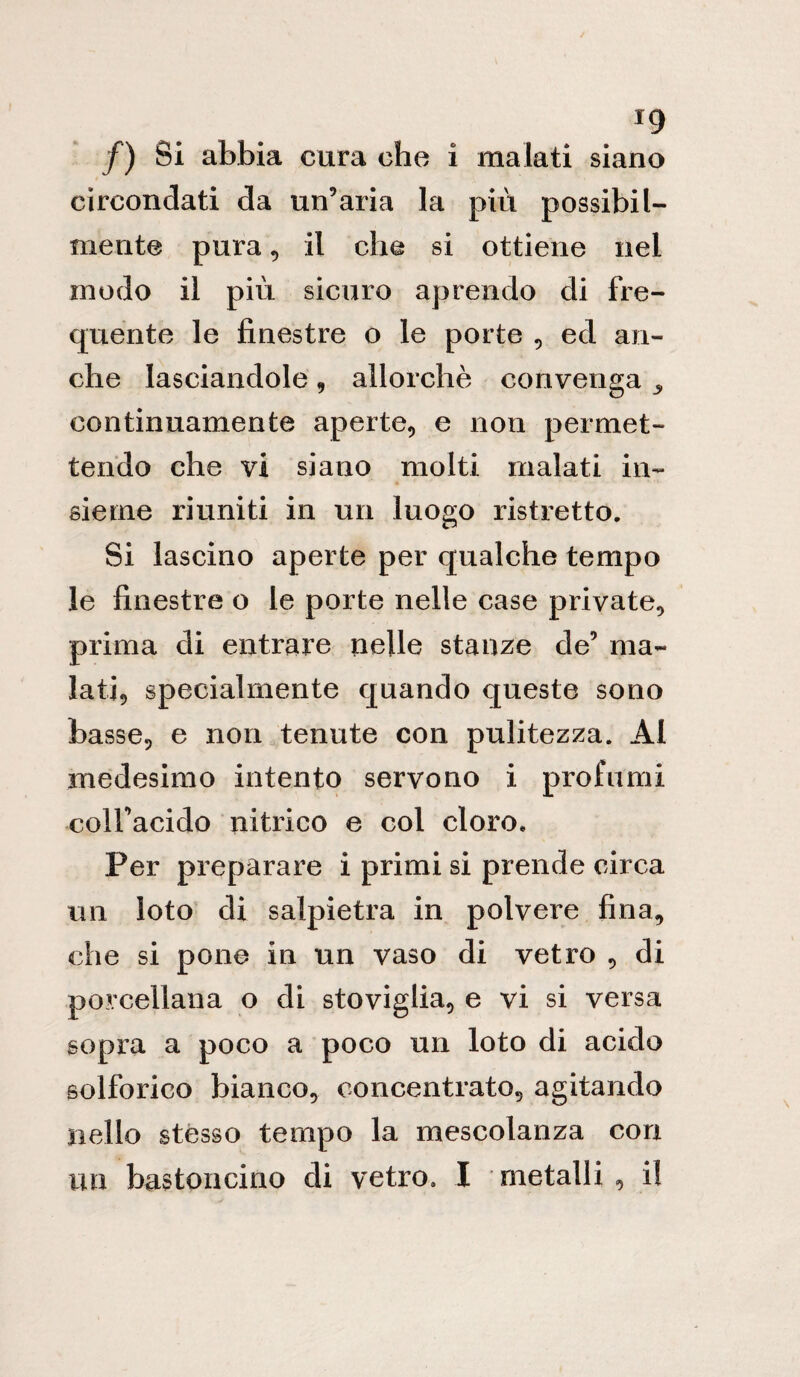 /) Si abbia cura che i malati siano circondati da un’aria la più possibil¬ mente pura 9 il che si ottiene nel modo il più sicuro aprendo di fre¬ quente le finestre o le porte , ed an¬ che lasciandole , allorché convenga continuamente aperte, e non permet¬ tendo che vi siano molti malati in¬ sieme riuniti in un luogo ristretto. Si lascino aperte per qualche tempo le finestre o le porte nelle case private, prima di entrare nelle stanze de’ ma¬ lati, specialmente quando queste sono basse, e non tenute con pulitezza. Al medesimo intento servono i profumi colfacido nitrico e col cloro. Per preparare i primi si prende circa un loto di salpietra in polvere fina, che si pone in un vaso di vetro , di porcellana o di stoviglia, e vi si versa sopra a poco a poco un loto di acido solforico bianco, concentrato, agitando nello stésso tempo la mescolanza con un bastoncino di vetro. I metalli, i!