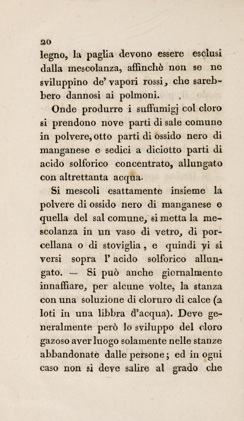 legno, la paglia devono essere esclusi dalla mescolanza, affinchè non se ne sviluppino de5 vapori rossi, che sareb¬ bero dannosi ai polmoni. Onde produrre i suffumigi col cloro si prendono nove parti di sale comune in polvere, otto parti di ossido nero di manganese e sedici a diciotto parti di acido solforico concentrato, allungato con altrettanta acqua. Si mescoli esattamente insieme la polvere di ossido nero di manganese e quella del sai comune, si metta la me¬ scolanza in un vaso di vetro., di por¬ cellana o di stoviglia , e quindi vi si versi sopra V acido solforico alluna gato. — Si può anche giornalmente innaffiare, per alcune volte, la stanza con una soluzione di cloruro di calce (2 loti in una libbra d’acqua). Deve ge¬ neralmente però lo sviluppo del cloro gazoso aver luogo solamente nelle stanze abbandonate dalle persone ; ed in ogni caso non si deve salire al grado che