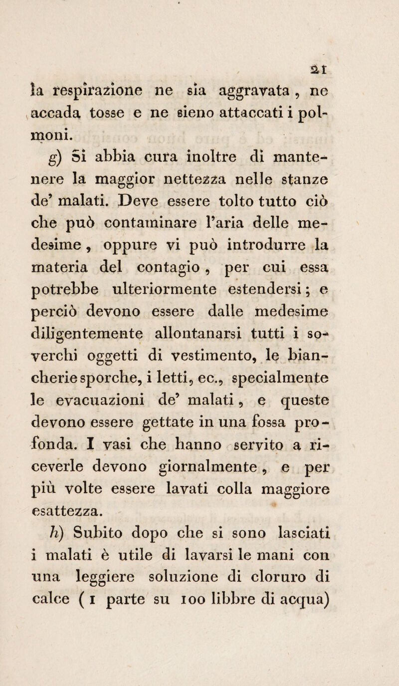 la respirazione ne sia aggravata , ne accada tosse e ne sieno attaccati i pol¬ moni. g) Sì abbia cura inoltre di mante¬ nere la maggior nettezza nelle stanze de’ malati. Deve essere tolto tutto ciò che può contaminare l’aria delle me¬ desime , oppure vi può introdurre la materia del contagio , per cui essa potrebbe ulteriormente estendersi ; e perciò devono essere dalle medesime diligentemente allontanarsi tutti i so¬ verchi oggetti di vestimento, le bian¬ cheriesporche, i letti, ec., specialmente le evacuazioni de’ malati, e queste devono essere gettate in una fossa pro¬ fonda. I vasi che hanno servito a ri¬ ceverle devono giornalmente, e per più volte essere lavati colla maggiore esattezza. h) Subito dopo che si sono lasciati i malati è utile di lavarsi le mani con una leggiere soluzione di cloruro di