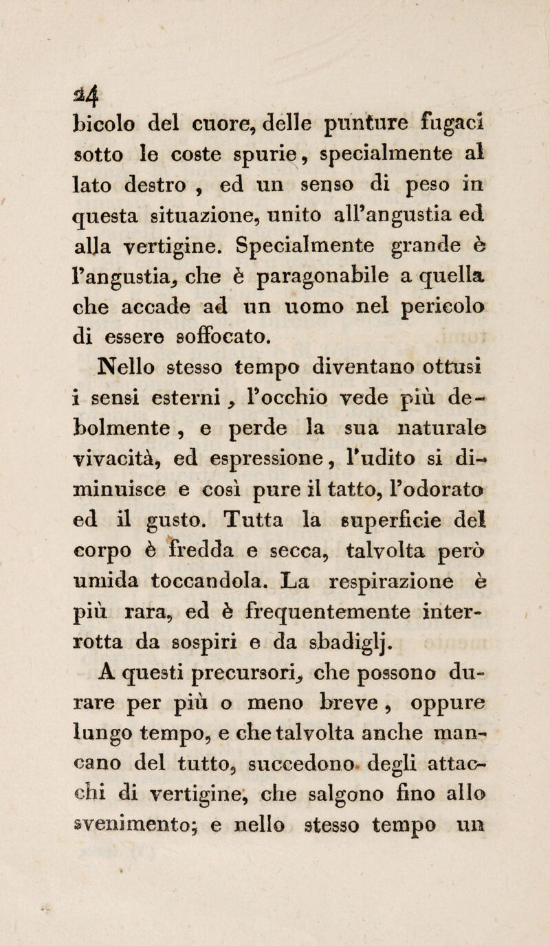 bicolo del cuore, delle punture fugaci sotto le coste spurie, specialmente al lato destro , ed un senso di peso in questa situazione, unito all’angustia ed alla vertigine. Specialmente grande è l’angustia, che è paragonabile a quella che accade ad un uomo nel pericolo di essere soffocato. Nello stesso tempo diventano ottusi i sensi esterni ^ l’occhio vede più de¬ bolmente , e perde la sua naturale vivacità, ed espressione, l’udito si di¬ minuisce e così pure il tatto, l’odorata ed il gusto. Tutta la superficie del . corpo è fredda e secca, talvolta però umida toccandola. La respirazione è più rara, ed è frequentemente inter« rotta da sospiri e da sbadiglj. A questi precursori che possono du« rare per più o meno breve , oppure lungo tempo, e che talvolta anche man¬ cano del tutto, succedono degli attac¬ chi di vertigine, che salgono fino allo svenimento; e nello stesso tempo un