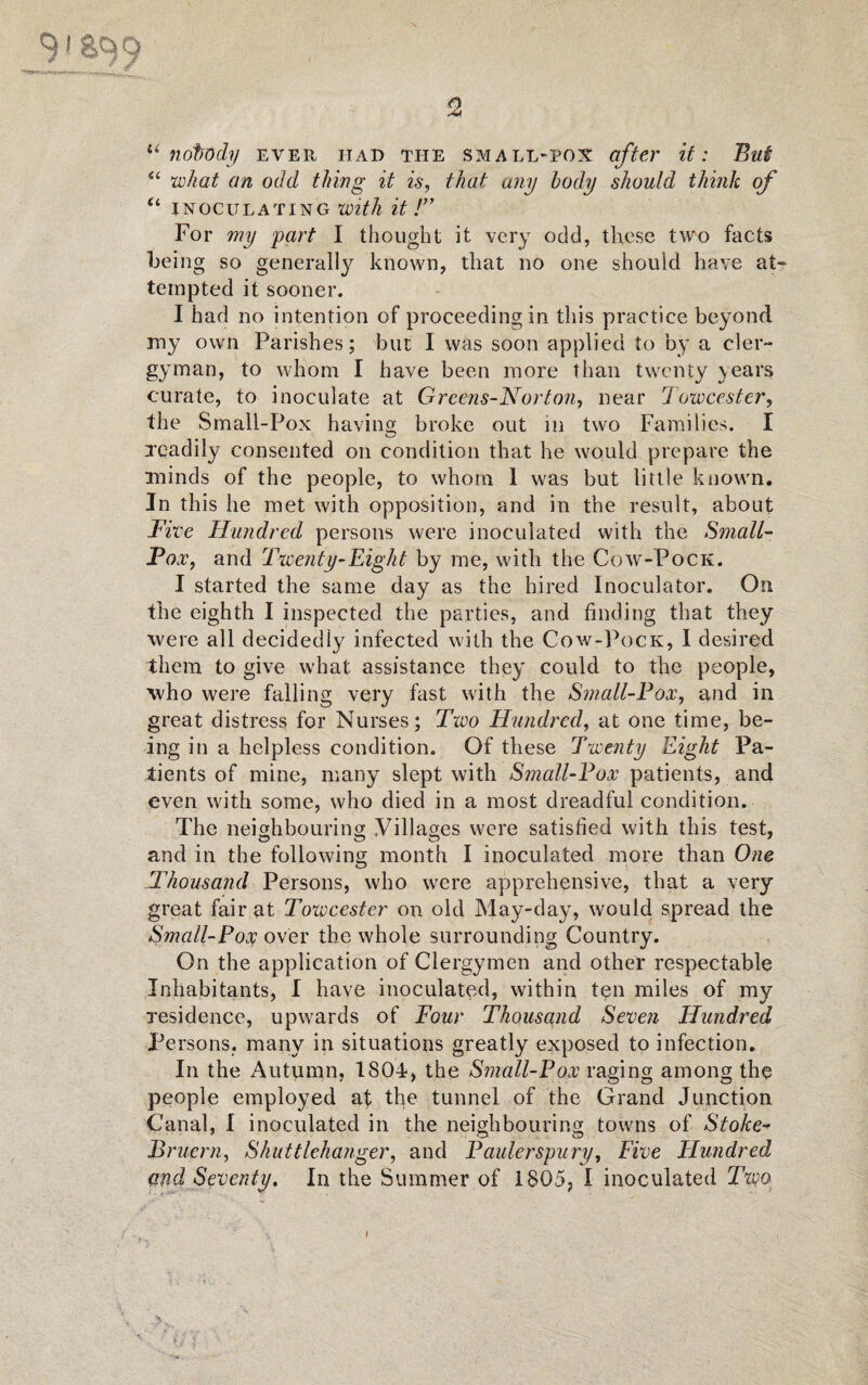 o ] gqg “ nobody ever had the small-pox after it: Bui “ what an odd thing it is, that any body should think of u inoculating with it !” For my part I thought it very odd, these two facts bei ng so generally known, that no one should have at¬ tempted it sooner. I had no intention of proceeding in this practice beyond my own Parishes; but I was soon applied to by a cler¬ gyman, to whom I have been more than twenty years curate, to inoculate at Greens-Norton, near Towcester, the Small-Pox having broke out in two Families. I xcadily consented on condition that he would prepare the minds of the people, to whom 1 was but little known. In this he met with opposition, and in the result, about Five Hundred persons were inoculated with the Small- Fox, and Twenty-Eight by me, with the Cow-Pock. I started the same day as the hired Inoeulator. On the eighth I inspected the parties, and finding that they were all decidedly infected with the Cow-Pock, I desired them to give what assistance they could to the people, who were falling very fast with the Small-Fox, and in great distress for Nurses; Two Hundred, at one time, be¬ ing in a helpless condition. Of these Twenty Eight Pa¬ tients of mine, many slept with Small-Fox patients, and even with some, who died in a most dreadful condition. The neighbouring Villages were satisfied with this test, sD O ZD 7 and in the following month I inoculated more than One Thousand Persons, who were apprehensive, that a very great fair at Towcester on old May-day, would spread the Small-Po$ over the whole surrounding Country. On the application of Clergymen and other respectable Inhabitants, I have inoculated, within ten miles of my residence, upwards of Four Thousand Seven Hundred Persons, many in situations greatly exposed to infection. In the Autumn, 1804, the Small-Pox raging among the people employed at the tunnel of the Grand Junction Canal, I inoculated in the neighbouring towns of Stoke-* Bruern, Shuttlehanger, and Paulerspury, Five FLundred <md Seventy. In the Summer of 1805, I inoculated TwjO: