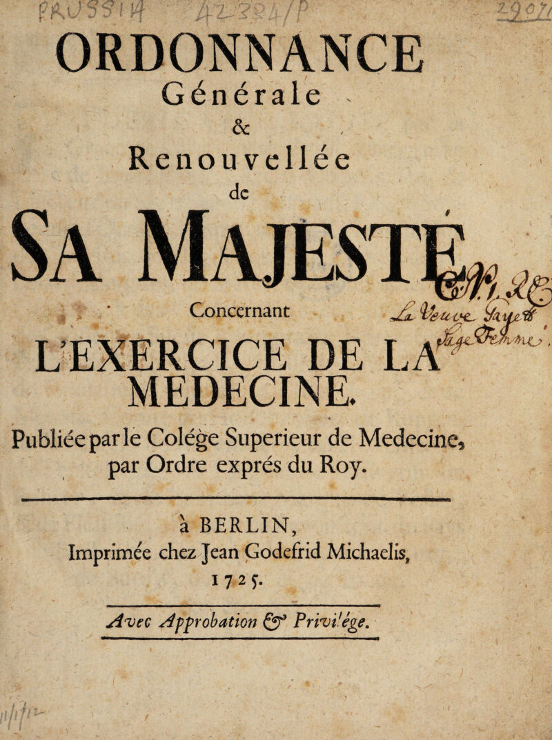ORDONNANCE Générale & Renouvellée de Sa Majest Concernant u ÿku L’ÊXERCICE DE LA'* to * MEDECINE. Publiée par le Colége Supérieur de Medecine, par Ordre exprès du Roy. à BERLIN, Imprimée chez Jean Godefrid Michaelis, i?2f. A'Vtc Approbation Qp Pri'vi'ége.
