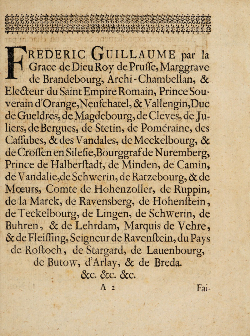 REDERic Guillaume par la Grâce de Dieu Roy de Pruflfe, Marggrave de Brandebourg, Archi - Chambellan, ôc Electeur du Saint Empire Romain, Prince Sou¬ verain d’Oran ge,N e ufcha tel, &Vallengin,Buc de Gueldres, de Magdebourg, de Cleves, de Ju- liers,deBergues, de Stetin, de Poméraine, des Cafilibes, & des Vandales, de Meckelbourg, ôc de Croflen en Silefie,Bourggraf de Nuremberg, Prince de Halberfladt, de Minden, de Camin, de Vandalie,de Schwerin, de Ratzebourg, Ôc de Mœurs, Comte de Hohenzoller, de Ruppin, de la Marek, de Ravensberg, de Hohenftein, deTeckelbourg, de Lingen, de Schwerin, de Buhren, ôc de Lehrdam, Marquis de Vehre, ôc de Fleiffing, Seigneur de Ravenftein, du Pays de Roftoch, de Stargard, de Lauen bourg, de Butow, d’Arlay, <3c de Breda. ôcc. ôcc. ôcc. A 2 *