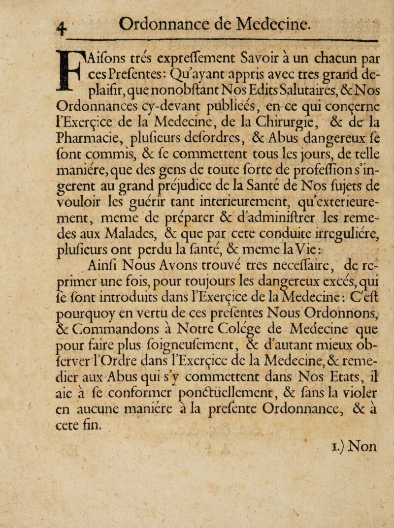 lAifons très expreffement Savoir à un chacun par ces Prefentes : Qu'ayant appris avec très grand de- plaifir, que nonobftant Nos Edits Salutaires, & Nos Ordonnances cy-dcvant publiées, en ce qui concerne i’Exerçice de la Medecine, de la Chirurgie, & de la Pharmacie, plufieurs defordres, & Abus dangereux fè font commis, & fe commettent tous les jours, de telle manière, que des gens de toute forte de profeflion s'in¬ gèrent au grand préjudice de la Santé de Nos fujets de vouloir les guérir tant intérieurement, qu’exterieure- ment, meme de préparer & d'adminiftrer les reme- des aux Malades, & que par cete conduite irreguliére, plufieurs ont perdu la fanté, & meme la Vie: Ainfi Nous Avons trouvé très neceflàire, de re¬ primer une fois, pour toujours les dangereux excès, qui fè font introduits dans l'Exercice de la Medecine : C'eft pourquoy en vertu de ces prefentes Nous Ordonnons, ôc Commandons à Notre Colége de Medecine que pour faire plus foigneufèment, & d'autant mieux ob- fetver l'Ordre dans l’Exerçice de la Medecine, & remé¬ dier aux Abus qui s’y commettent dans Nos Etats, il aie a fe conformer ponctuellement, & fans la violer en aucune manière à la prefente Ordonnance, & à cete fin. i.) Non V