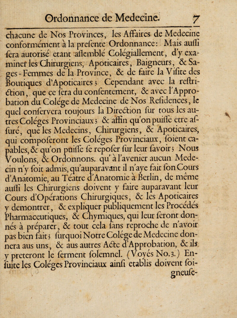 chacune de Nos Provinces, les Affaires de Medecine conformement à la prefente Ordonnance: Mais auffi fera autorisé étant afkmblé Colégiallement, d y exa¬ miner les Chirurgiens, Apoticaires, Baigneurs, & Sa¬ ges-Femmes de la Province, & de faire la Vifite des Boutiques d’Apoticaires 5 Cependant avec la reffii- éfion, que ce fera du confentement, & avec l’Appro¬ bation du Colége de Medecine de Nos Refidences, le quel confervcra toujours la Direétion fur tous les au¬ tres Coléges Provinciaux 3 & affin qu’on puiffe etre af- furé, que les Médecins, Chirurgiens, & Apoticaires, qui compoferont les Coléges Provinciaux, foient ca¬ pables^ qu’on puiffe fe repofer fur leur fa voir 3 Nous Voulons, & Ordonnons, qu à l’avenier aucun Méde¬ cin n’y foit admis, qu’auparavant il n’aye fait fon Cours d’Anatomic, au Téatre d’Anatomie a Berlin, de meme auffi les Chirurgiens doivent y faire auparavant leur Cours d’Opérations Chirurgiques, & les Apoticaires y démontrer, & expliquer publiquement les Procédés Pharmaceutiques, & Chymiques, qui leur feront don¬ nés à préparer, & tout cela fans reproche de n’avoir pas bien fait 5 furquoi Notre Colége de Medecine don¬ nera aus uns, & aus autres Aéte d Approbation, & ils y prêteront le ferment folemnel. (VoyésNo.3.) En- fuite les Coléges Provinciaux ainfi établis doivent foi-
