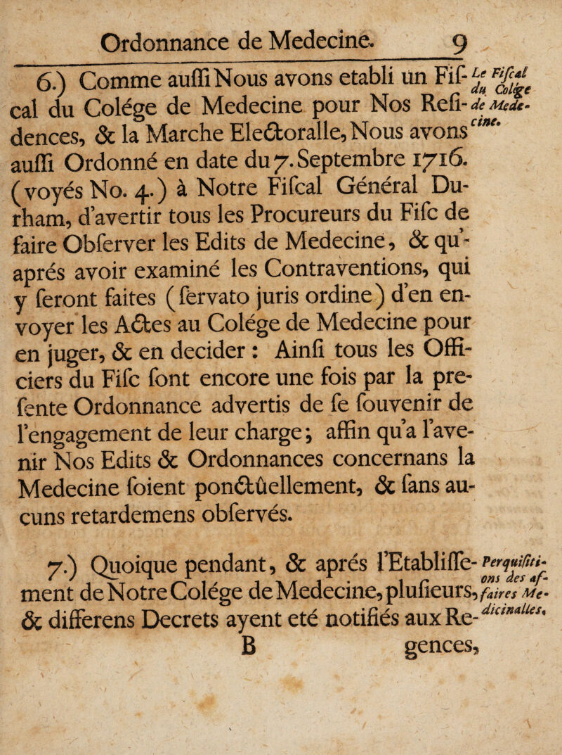 6.) Comme auffiNous avons établi un Fif-g F^e cal du Colége de Medecine pour Nos Refi dences, & la Marche Ele&oralle, Nous avons auffi Ordonné en date du 7. Septembre 1716. (voyés No. 4.) à Notre Fifcal Général Du¬ rham, d’avertir tous les Procureurs du Fifc de faire Obferver les Edits de Medecine, & qu- aprés avoir examiné les Contraventions, qui y feront faites ( férvato juris ordine ) d’en en¬ voyer les A<5tes au Colége de Medecine pour en juger, & en décider : Ainfi tous les Offi¬ ciers du Fifc font encore une fois par la pre- fente Ordonnance advertis de fe fouvenir de l’engagement de leur charge ; affin qua l’ave¬ nir Nos Edits & Ordonnances concernans la Medecine foient ponétûellement, de fans au¬ cuns retardemens obfervés. 7.) Quoique pendant, & après l’Etablilfe- ment de Notre Colége de Medecine, plufieurs, faires Me* de differens Decrets ayent été notifiés auxRe-^*4^’ ' - B gences. 1