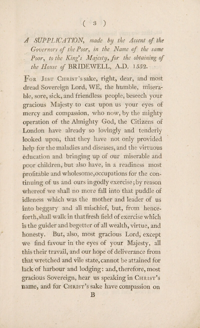 * . I t * A SUPPLICATION, ?nade by the Assent of the Governors of the Poor, in the Name of the same Poor, to the King's Majesty, j?or the obtaining of the Mouse of BRIDEWELL, A.D. J 552. For Jesu Christ’s sake, right, dear, and most dread Sovereign Lord, WE, the humble, misera¬ ble, sore, sick, and friendless people, beseech your gracious Majesty to cast upon us your eyes of mercy and compassion, who now, by the mighty operation of the Almighty God, the Citizens of London have already so lovingly and tenderly looked upon, that they have not only provided help for the maladies and diseases, and the virtuous education and bringing up of our miserable and poor children, but also have, in a readiness most profitable and wholesome,occupations for the con¬ tinuing of us and ours in godly exercise; by reason whereof we shall no more fall into that puddle of idleness which was the mother and leader of us into beggary and all mischief, but, from hence¬ forth, shall walk in that fresh field of exercise which is the guider and begetter of all wealth, virtue, and honesty. But, also, most gracious Lord, except we find favour in the eyes of your Majesty, all this their travail, and our hope of deliverance from that wretched and vile state, cannot be attained for lack of harbour and lodging: and, therefore, most gracious Sovereign, hear us speaking in Christ’s name, and for Christ’s sake have compassion on B