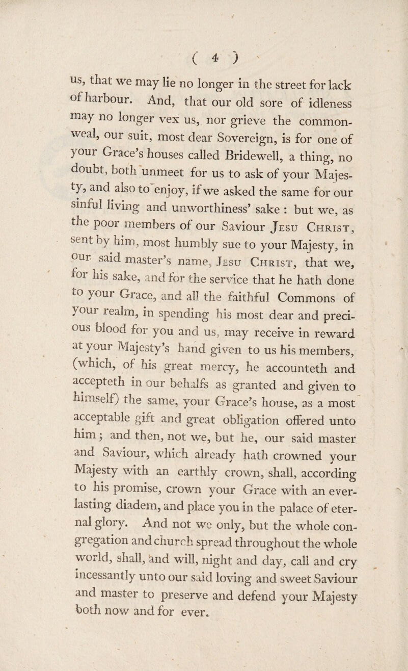 Us> ^iat we may He no longer in the street for lack of harbour. And, that our old sore of idleness may no longer vex us, nor grieve the common¬ weal, our suit, most dear Sovereign, is for one of > oui Grace’s houses called Bridewell, a thing, no doubt, both unmeet for us to ask of your Majes¬ ty, and aiso to enjoy, if we asked the same for our sinful living and unworthiness’ sake : but we, as the poor members of our Saviour Jesu Christ, sent by him, most humbly sue to your Majesty, in °Ur sa^ master’s name, Jesu Christ, that we, 101 ^lib sake, and for the service that he hath done L° your Grace, and all the faithful Commons of ^our Aeakn, in spending his most dear and preci¬ ous blood for you and us, may receive in reward at )/T°ur Majesty’s hand given to us his members, (which, of his great mercy, he accounteth and accepteth in our behalfs as granted and given to himself; the same, your Grace’s house, as a most acceptable gift and great obligation offered unto Mm; and then, not we, but he, our said master and Saviour, which already hath crowned your Majesty with an earthly crown, shall, according to his promise, crown your Grace with an ever¬ lasting diadem, and place you in the palace of eter¬ nal glory. And not we only, but the whole con- gi egation and church spread throughout the whole world, shall, knd will, night and day, call and cry incessantly unto our said loving and sweet Saviour and master to preserve and defend your Majesty both now and for ever.