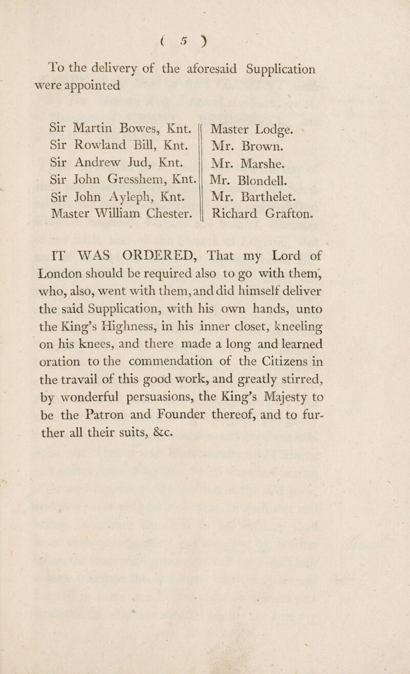 To the delivery of the aforesaid Supplication were appointed Sir Martin Bowes, Knt. Sir Rowland Bill, Knt. Sir Andrew Jud, Knt. Sir John Gresshem, Knt. Sir John Ayleph, Knt. Master William Chester. Master Lodge. Mr. Brown. Mr. Marshe. Mr. Blondell. Mr. Barthelet. Richard Grafton. IT WAS ORDERED, That my Lord of London should be required also to go with them, who, also, went with them, and did himself deliver the said Supplication, with his own hands, unto the King’s Highness, in his inner closet, kneeling on his knees, and there made a long and learned oration to the commendation of the Citizens in the travail of this good work, and greatly stirred, by wonderful persuasions, the King’s Majesty to be the Patron and Founder thereof, and to fur¬ ther all their suits, &c. X