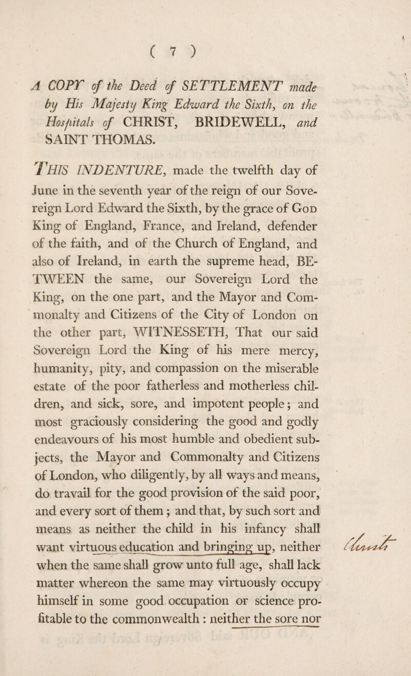 A COPT of the Deed of SETTLEMENT made by His Majesty King Edward the Sixth, on the Hospitals of CHRIST, BRIDEWELL, and SAINT THOMAS. /1 HIS INDENTURE, made the twelfth day of June in the seventh year of the reign of our Sove¬ reign Lord Edward the Sixth, by the grace of God King of England, France, and Ireland, defender of the faith, and of the Church of England, and also of Ireland, in earth the supreme head, BE¬ TWEEN the same, our Sovereign Lord the King, on the one part, and the Mayor and Com¬ monalty and Citizens of the City of London on the other part, WITNESSETH, That our said Sovereign Lord the King of his mere mercy, humanity, pity, and compassion on the miserable estate of the poor fatherless and motherless chil¬ dren, and sick, sore, and impotent people; and most graciously considering the good and godly endeavours of his most humble and obedient sub¬ jects, the Mayor and Commonalty and Citizens of London, who diligently, by all ways and means, do travail for the good provision of the said poor, and every sort of them; and that, by such sort and means as neither the child in his infancy shall want virtuous education and bringing up, neither when the same shall grow unto full age, shall lack matter whereon the same may virtuously occupy himself in some good occupation or science pro¬ fitable to the commonwealth : neither the sore nor