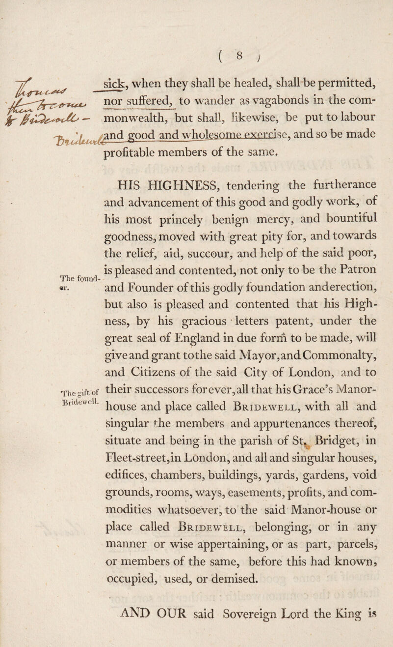 sick, when they shall be healed, shall be permitted, nor suffered, to wander as vagabonds in the com- monwealth, but shall, likewise, be put to labour ^n.d good and wholesome exercise, and so be made profitable members of the same. HIS HIGHNESS, tendering the furtherance and advancement of this good and godly work, of his most princely benign mercy, and bountiful goodness, moved with great pity for, and towards the relief, aid, succour, and help of the said poor, is pleased and contented, not only to be the Patron The found¬ er. and Founder of this godly foundation anderection, but also is pleased and contented that his High¬ ness, by his gracious letters patent, under the great seal of England in due form to be made, will give and grant to the said Mayor, and Commonalty, and Citizens of the said City of London, and to The gift of their successors for ever, all that his Grace’s Manor- Bndeweii. j10use an(j place called Br id EWELL, with all and Singular the members and appurtenances thereof, situate and being in the parish of St* Bridget, in Fleet-street,in London, and all and singular houses, edifices, chambers, buildings, yards, gardens, void grounds, rooms, ways, easements, profits, and com¬ modities whatsoever, to the said Manor-house or place called Bridewell, belonging, or in any manner or wise appertaining, or as part, parcels, or members of the same, before this had known* occupied, used, or demised. F AND OUR said Sovereign Lord the King is