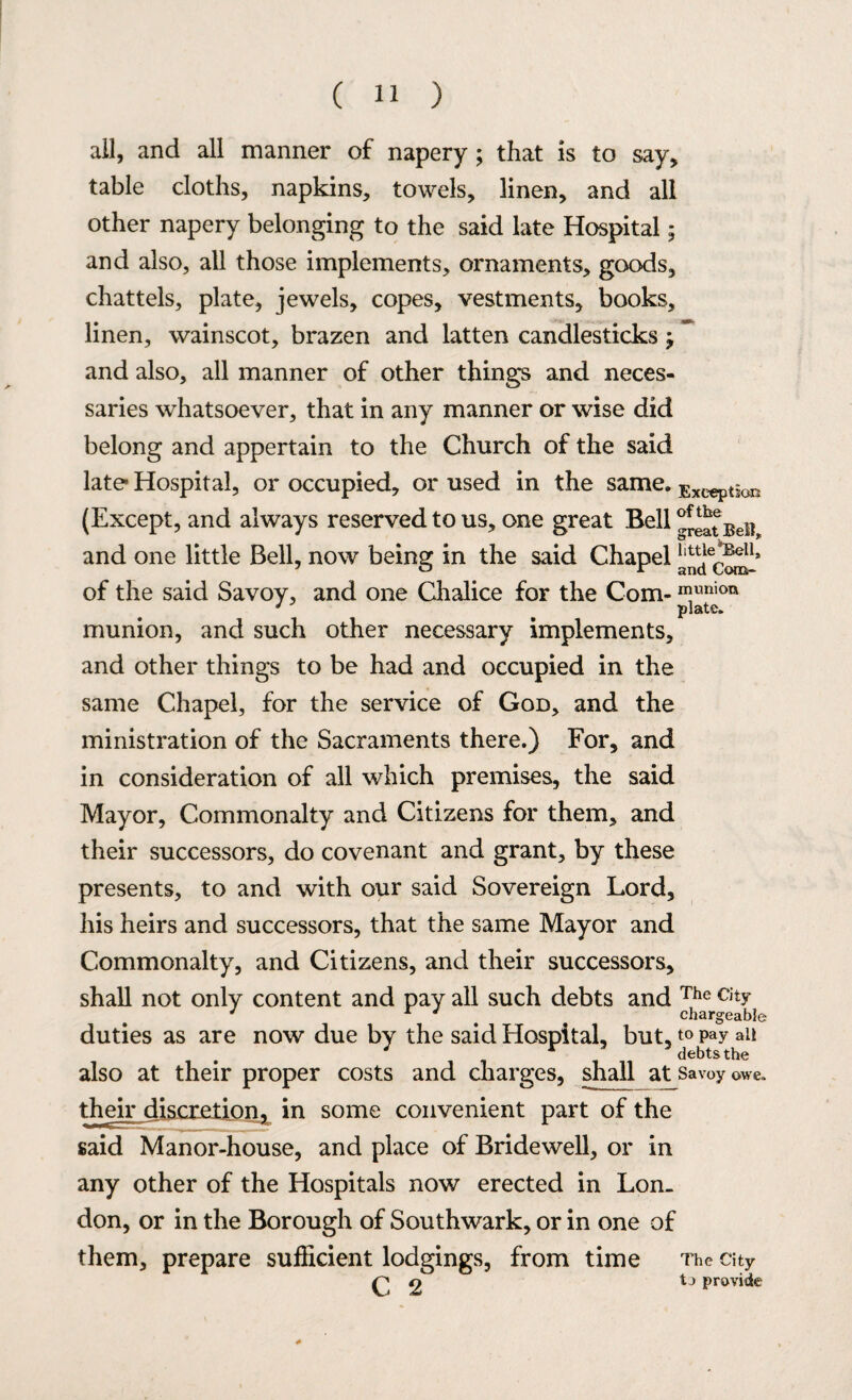 all, and all manner of napery ; that is to say, table cloths, napkins, towels, linen, and all other napery belonging to the said late Hospital; and also, all those implements, ornaments, goods, chattels, plate, jewels, copes, vestments, books, linen, wainscot, brazen and latten candlesticks j and also, all manner of other things and neces¬ saries whatsoever, that in any manner or wise did belong and appertain to the Church of the said late Hospital, or occupied, or used in the same. Exception (Except, and always reserved to us, one great Bell ^eat Bdi and one little Bell, now being in the said Chapel of the said Savoy, and one Chalice for the Com- ™unioix p lavvft munion, and such other necessary implements, and other things to be had and occupied in the same Chapel, for the service of God, and the ministration of the Sacraments there.) For, and in consideration of all which premises, the said Mayor, Commonalty and Citizens for them, and their successors, do covenant and grant, by these presents, to and with our said Sovereign Lord, his heirs and successors, that the same Mayor and Commonalty, and Citizens, and their successors, shall not only content and pay all such debts and The c,ty J % chargeable duties as are now due by the said Hospital, but, t° pay ail * debts the also at their proper costs and charges, shall at savoy owe. their discretion, in some convenient part of the said Manor-house, and place of Bridewell, or in any other of the Hospitals now erected in Lon. don, or in the Borough of Southwark, or in one of them, prepare sufficient lodgings, from time The city p 9 tj provide