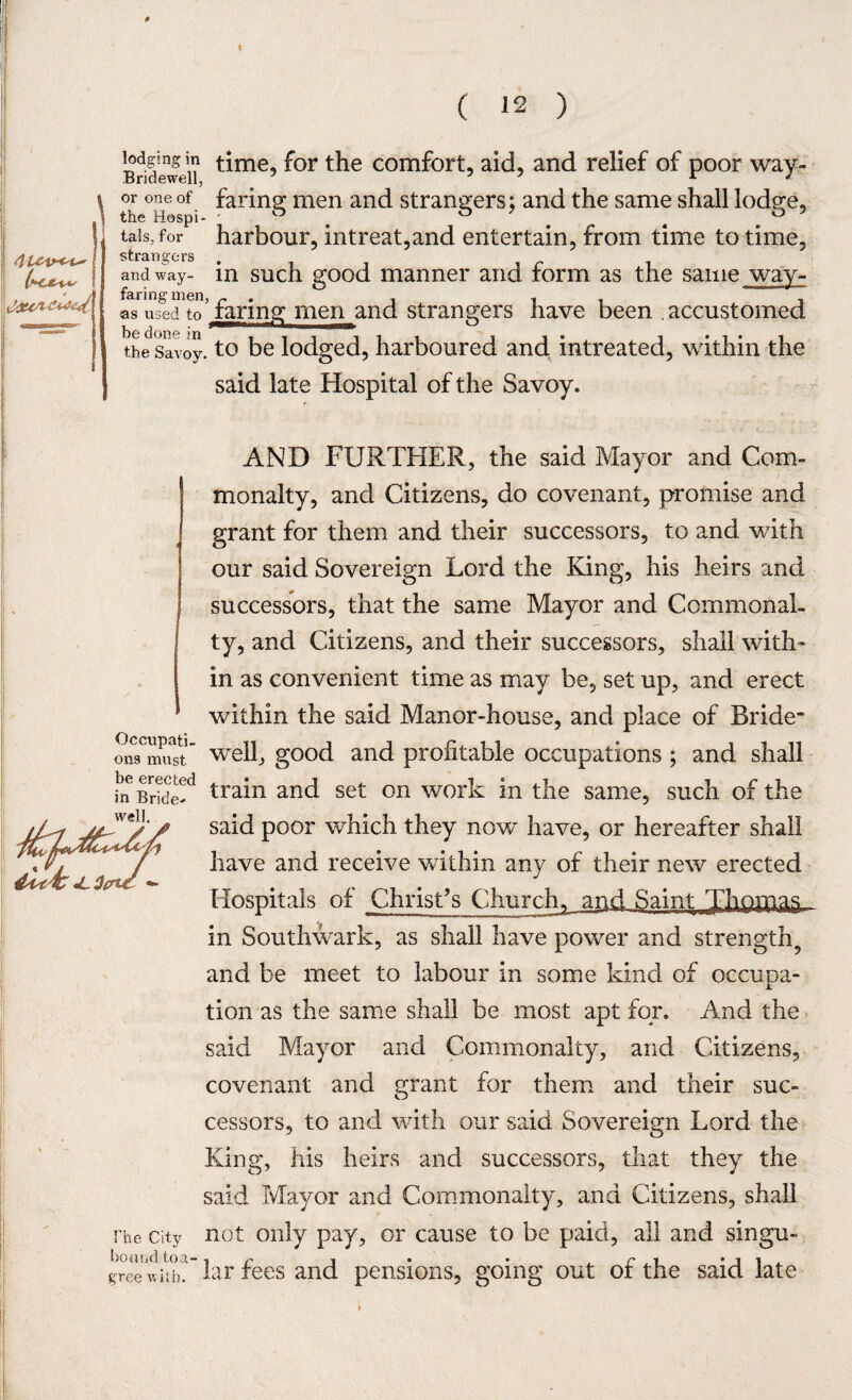 Bridewei? ^me,> ^or t^ie comforL aid, and relief of poor way- \ or one of faring men and strangers; and the same shall lod^e, \ the Hospi- & . . . tals, for harbour, intreat,and entertain, from time to time, strati °’crs and way- in such good manner and form as the same way¬ faring men, r . , i i V as used to faring men and strangers have been . accustomed the savoy, to be lodged, harboured and intreated, within the said late Hospital of the Savoy. AND FURTHER, the said Mayor and Com¬ monalty, and Citizens, do covenant, promise and grant for them and their successors, to and with our said Sovereign Lord the King, his heirs and successors, that the same Mayor and Commonal¬ ty, and Citizens, and their successors, shall with¬ in as convenient time as may be, set up, and erect within the said Manor-house, and place of Bride* onTmu^t’ well, good and profitable occupations ; and shall fn Bride? tra^n anc* set on work in the same, such of the said poor which they now have, or hereafter shall have and receive within any of their new erected Hospitals of Christ’s Churchy and Saint Thomas in Southwark, as shall have power and strength^ and be meet to labour in some kind of occupa¬ tion as the same shall be most apt for. And the said Mayor and Commonalty, and Citizens, covenant and grant for them and their suc¬ cessors, to and with our said Sovereign Lord the King, his heirs and successors, that they the said Mayor and Commonalty, and Citizens, shall the city not only pay, or cause to be paid, all and singu- bound to a- -t r , • • ** . i gree with, la r fees and pensions, going out ot the said late well. tick <l