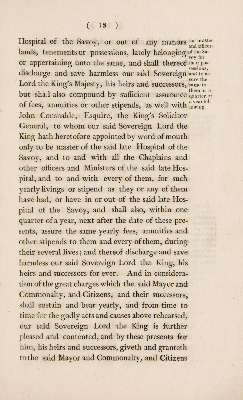 ( ’3 ) Hospital of the Savoy, or out of any manors the master x J ' and officers lands, tenements or possessions, lately belonging of th®Sa- or appertaining unto the same, and shall thereof their p0s- . 1 # # sessions, discharge and save harmless our said Sovereign and to as- sure the Lord the King’s Majesty, his heirs and successors, same to . them in a sufficient assurance quarter of of fees, annuities or other stipends, as well with f0^r^°5 John Consnalde, Esquire, the King’s Solicitor General, to whom our said Sovereign Lord the King hath heretofore appointed by word of mouth only to be master of the said late Hospital of the Savoy, and to and with all the Chaplains and other officers and Ministers of the said late Hos¬ pital, and to and with every of them, for such yearly livings or stipend as they or any of them have had, or have in or out of the said late Hos¬ pital of the Savoy, and shall also, within one quarter of a year, next after the date of these pre¬ sents, assure the same yearly fees, annuities and other stipends to them and every of them, during their several lives; and thereof discharge and save harmless our said Sovereign Lord the King, his heirs and successors for ever. And in considera¬ tion of the great charges which the said Mayor and Commonalty, and Citizens, and their successors, shall sustain and bear yearly, and from time to time for the godly acts and causes above rehearsed, our said Sovereign Lord the King is further pleased and contented, and by these presents for him, his heirs and successors, giveth and granteth to the said Mayor and Commonalty, and Citizens but shall also compound by