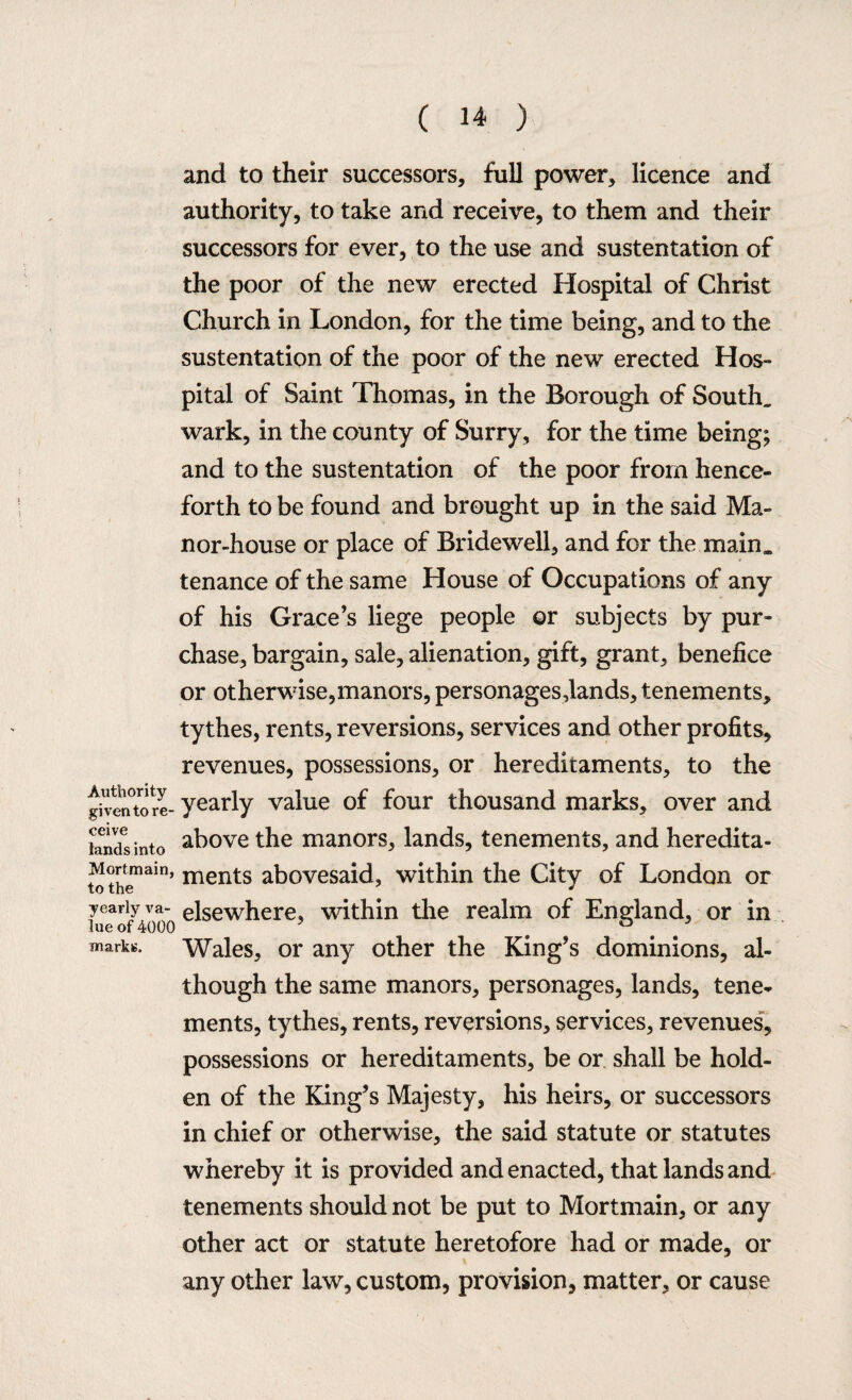 and to their successors, full power, licence and authority, to take and receive, to them and their successors for ever, to the use and sustentation of the poor of the new erected Hospital of Christ Church in London, for the time being, and to the sustentation of the poor of the new erected Hos¬ pital of Saint Thomas, in the Borough of South, wark, in the county of Surry, for the time being; and to the sustentation of the poor from hence¬ forth to be found and brought up in the said Ma¬ nor-house or place of Bridewell, and for the main, tenance of the same House of Occupations of any of his Grace’s liege people or subjects by pur¬ chase, bargain, sale, alienation, gift, grant, benefice or otherwise,manors, personages,lands, tenements, tythes, rents, reversions, services and other profits, revenues, possessions, or hereditaments, to the ghentore- yearly value of four thousand marks, over and knds into above the manors, lands, tenements, and heredita- Mortmam, ments abovesaid, within the City of London or to the J J yearly va- elsewhere, within the realm of England, or in lue of 4000 ? # ° 3 marks. Wales, or any other the King’s dominions, al¬ though the same manors, personages, lands, tene¬ ments, tythes, rents, reversions, services, revenues, possessions or hereditaments, be or shall be hold- en of the King’s Majesty, his heirs, or successors in chief or otherwise, the said statute or statutes whereby it is provided and enacted, that lands and tenements should not be put to Mortmain, or any other act or statute heretofore had or made, or any other law, custom, provision, matter, or cause