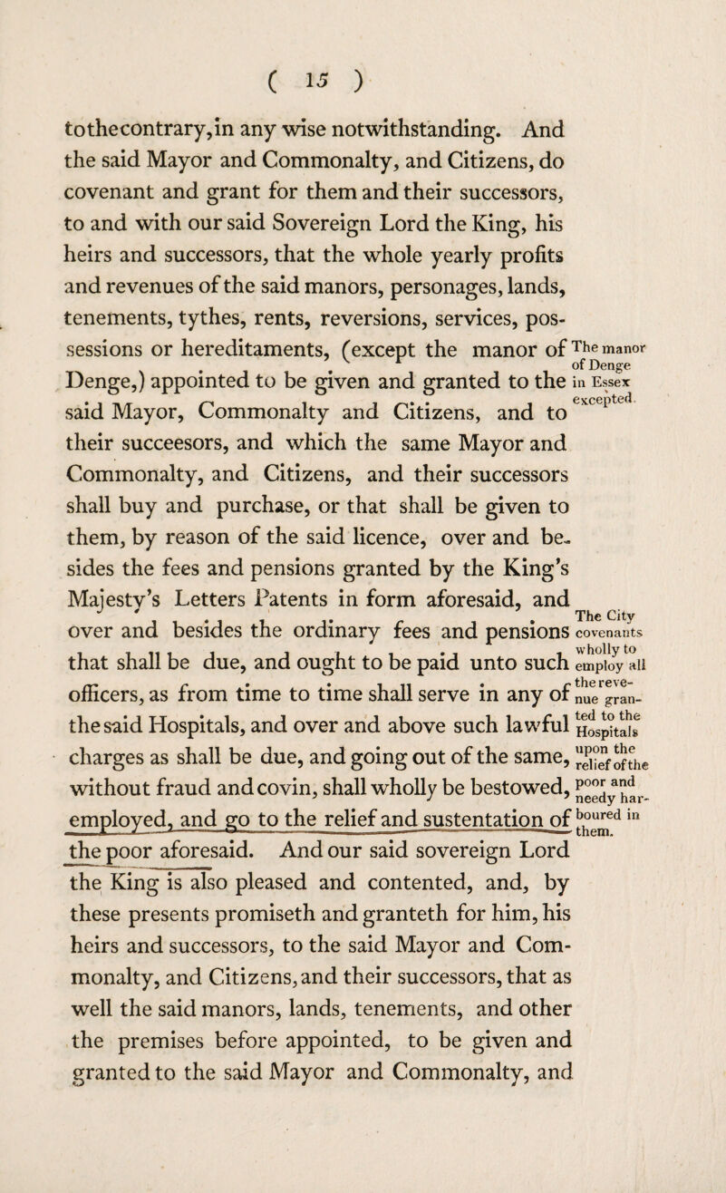 tothecontrary,in any wise notwithstanding. And the said Mayor and Commonalty, and Citizens, do covenant and grant for them and their successors, to and with our said Sovereign Lord the King, his heirs and successors, that the whole yearly profits and revenues of the said manors, personages, lands, tenements, tythes, rents, reversions, services, pos¬ sessions or hereditaments, (except the manor of The manor . 9 of Denge Denge,) appointed to be given and granted to the in Essex said Mayor, Commonalty and Citizens, and to their succeesors, and which the same Mayor and Commonalty, and Citizens, and their successors shall buy and purchase, or that shall be given to them, by reason of the said licence, over and be¬ sides the fees and pensions granted by the King's Majesty’s Letters Patents in form aforesaid, and over and besides the ordinary fees and pensions covenants that shall be due, and ought to be paid unto such employ ali officers, as from time to time shall serve in any of nUe gran- the said Hospitals, and over and above such lawful Hospital* charges as shall be due, and going out of the same, of the without fraud and covin, shall wholly be bestowed, j^y htr- employed, and go to the relief and sustentation of ]^ed in the poor aforesaid. And our said sovereign Lord the King is also pleased and contented, and, by these presents promiseth and granteth for him, his heirs and successors, to the said Mayor and Com¬ monalty, and Citizens, and their successors, that as well the said manors, lands, tenements, and other the premises before appointed, to be given and granted to the said Mayor and Commonalty, and