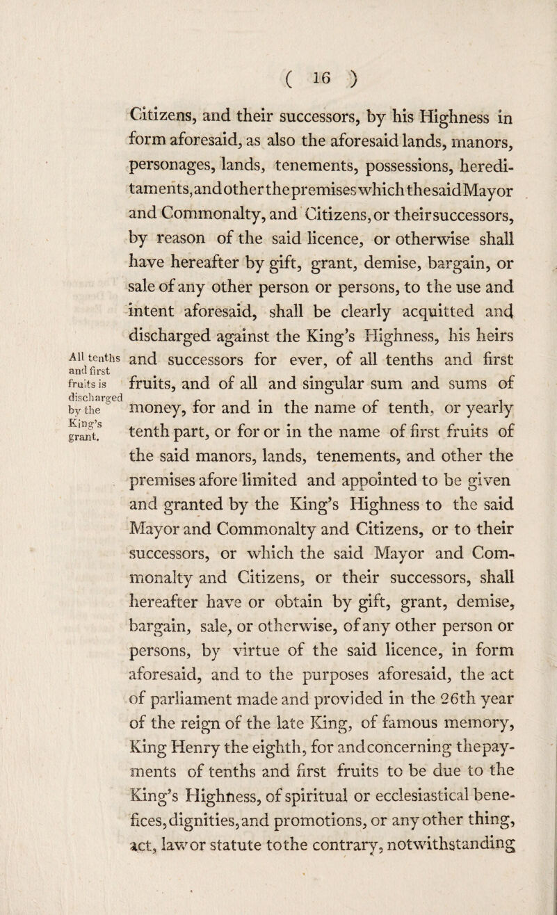 All tenths and first fruits is discharged by the King’s grant. Citizens, and their successors, by his Highness in form aforesaid, as also the aforesaid lands, manors, personages, lands, tenements, possessions, heredi- taments,andotherthepremiseswhichthesaidMayor and Commonalty, and Citizens, or their successors, by reason of the said licence, or otherwise shall have hereafter by gift, grant, demise, bargain, or sale of any other person or persons, to the use and intent aforesaid, shall be clearly acquitted and discharged against the King’s Highness, his heirs and successors for ever, of all tenths and first fruits, and of all and singular sum and sums of money, for and in the name of tenth, or yearly tenth part, or for or in the name of first fruits of the said manors, lands, tenements, and other the premises afore limited and appointed to be given and granted by the King’s Highness to the said Mayor and Commonalty and Citizens, or to their successors, or which the said Mayor and Com¬ monalty and Citizens, or their successors, shall hereafter have or obtain by gift, grant, demise, bargain, sale, or otherwise, of any other person or persons, by virtue of the said licence, in form aforesaid, and to the purposes aforesaid, the act of parliament made and provided in the 26th year of the reign of the late King, of famous memory, King Henry the eighth, for andconcerning the pay¬ ments of tenths and first fruits to be due to the King’s Highness, of spiritual or ecclesiastical bene¬ fices, dignities, and promotions, or any other thing, act, law or statute tothe contrary, notwithstanding