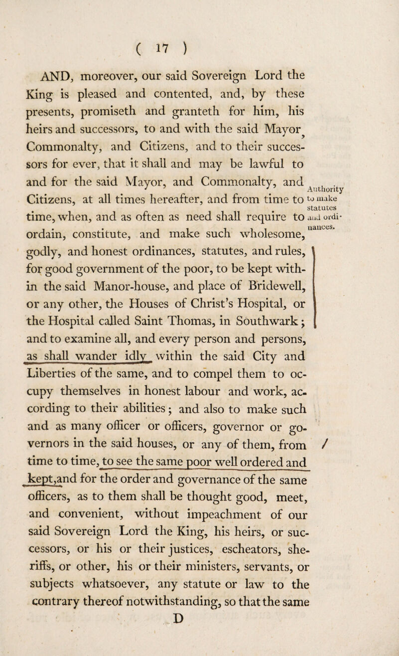 AND, moreover, our said Sovereign Lord the King is pleased and contented, and, by these presents, promiseth and granteth for him, his heirs and successors, to and with the said Mayor? Commonalty, and Citizens, and to their succes¬ sors for ever, that it shall and may be lawful to and for the said Mayor, and Commonalty, and 4,jthority Citizens, at all times hereafter, and from time toto make statutes time, when, and as often as need shall require to aud ordi- i • • ii ill nances,* ordain, constitute, and make such wholesome, godly, and honest ordinances, statutes, and rules, for good government of the poor, to be kept with¬ in the said Manor-house, and place of Bridewell, or any other, the Houses of Christ’s Hospital, or the Hospital called Saint Thomas, in Southwark; and to examine all, and every person and persons, as shall wander idly _ within the said City and Liberties of the same, and to compel them to oc¬ cupy themselves in honest labour and work, ac¬ cording to their abilities; and also to make such and as many officer or officers, governor or go¬ vernors in the said houses, or any of them, from / time to time, to see the same poor well ordered and kept,and for the order and governance of the same officers, as to them shall be thought good, meet, and convenient, without impeachment of our said Sovereign Lord the King, his heirs, or suc¬ cessors, or his or their justices, escheators, she¬ riffs, or other, his or their ministers, servants, or subjects whatsoever, any statute or law to the contrary thereof notwithstanding, so that the same D