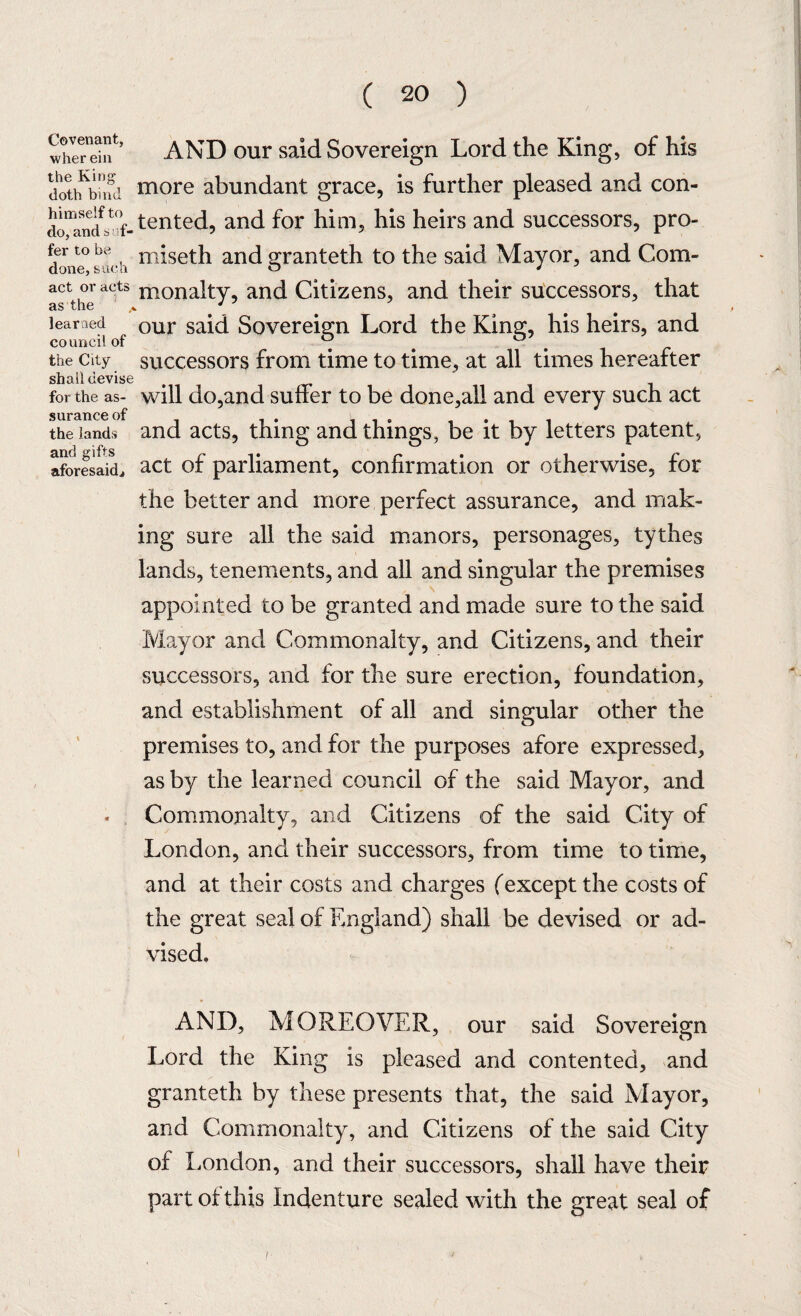 Covenant, wherein the King doth bind himself to do, and s of¬ fer to be done, such act or acts as the learned council of the City shall devise for the as¬ surance of the lands and gifts aforesaid^ AND our said Sovereign Lord the King, of his more abundant grace, is further pleased and con¬ tented, and for him, his heirs and successors, pro- miseth and granteth to the said Mayor, and Com¬ monalty, and Citizens, and their successors, that our said Sovereign Lord the King, his heirs, and successors from time to time, at all times hereafter will do,and suffer to be done,all and every such act and acts, thing and things, be it by letters patent, act of parliament, confirmation or otherwise, for the better and more perfect assurance, and mak¬ ing sure all the said manors, personages, tythes lands, tenements, and all and singular the premises appointed to be granted and made sure to the said Mayor and Commonalty, and Citizens, and their successors, and for the sure erection, foundation, and establishment of all and singular other the premises to, and for the purposes afore expressed, as by the learned council of the said Mayor, and Commonalty, and Citizens of the said City of London, and their successors, from time to time, and at their costs and charges (except the costs of the great seal of England) shall be devised or ad¬ vised. AND, MOREOVER, our said Sovereign Lord the King is pleased and contented, and granteth by these presents that, the said Mayor, and Commonalty, and Citizens of the said City of London, and their successors, shall have their part ot this Indenture sealed with the great seal of ! •