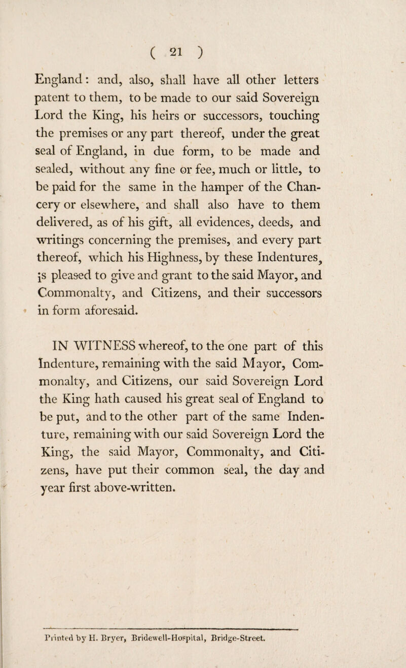 England: and, also, shall have all other letters patent to them, to be made to our said Sovereign Lord the King, his heirs or successors, touching the premises or any part thereof, under the great seal of England, in due form, to be made and sealed, without any fine or fee, much or little, to be paid for the same in the hamper of the Chan¬ cery or elsewhere, and shall also have to them delivered, as of his gift, all evidences, deeds, and writings concerning the premises, and every part thereof, which his Highness, by these Indentures^ [s pleased to give and grant to the said Mayor, and Commonalty, and Citizens, and their successors in form aforesaid. IN WITNESS whereof, to the one part of this Indenture, remaining with the said Mayor, Com¬ monalty, and Citizens, our said Sovereign Lord the King hath caused his great seal of England to be put, and to the other part of the same Inden¬ ture, remaining with our said Sovereign Lord the King, the said Mayor, Commonalty, and Citi¬ zens, have put their common seal, the day and year first above-written. rTinted by H. Bryer, Bridewell-Hospital, Bridge-Street.