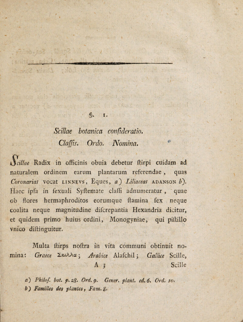 §• I. Scillae botanica confideratio. Claffu. Ordo. Nomina. kjcillae Radix in officinis obuia debetur ftirpi cuidani ad naturalem ordinem earum plantarum referendae , quas Coronarias vocat linnevs, Eques, a) Liliaceas adanson b/ Haec ipfa in fexuali Syftemate clafli adnumeratur , quae ob flores hermaphroditos eorumque flamina fex neque coalita neque magnitudine difcrepantia Hexandria dicitur, et quidem primo huius ordini, vnico diftinguitun Monogyniae, qui piftillo O Multa ftirps noftra ih vita communi obtinuit no- / % 1 mina; Graece Arabice Alafchil; Gallice Scille5 A ^ Scille » ' C ^ ' V** *-£ \ • * . , a) Philo/, hot. p. 28. Ord. p. Gener, piant, ed. 6. Ord, to* b) Familles des plantes, Fam. 8*
