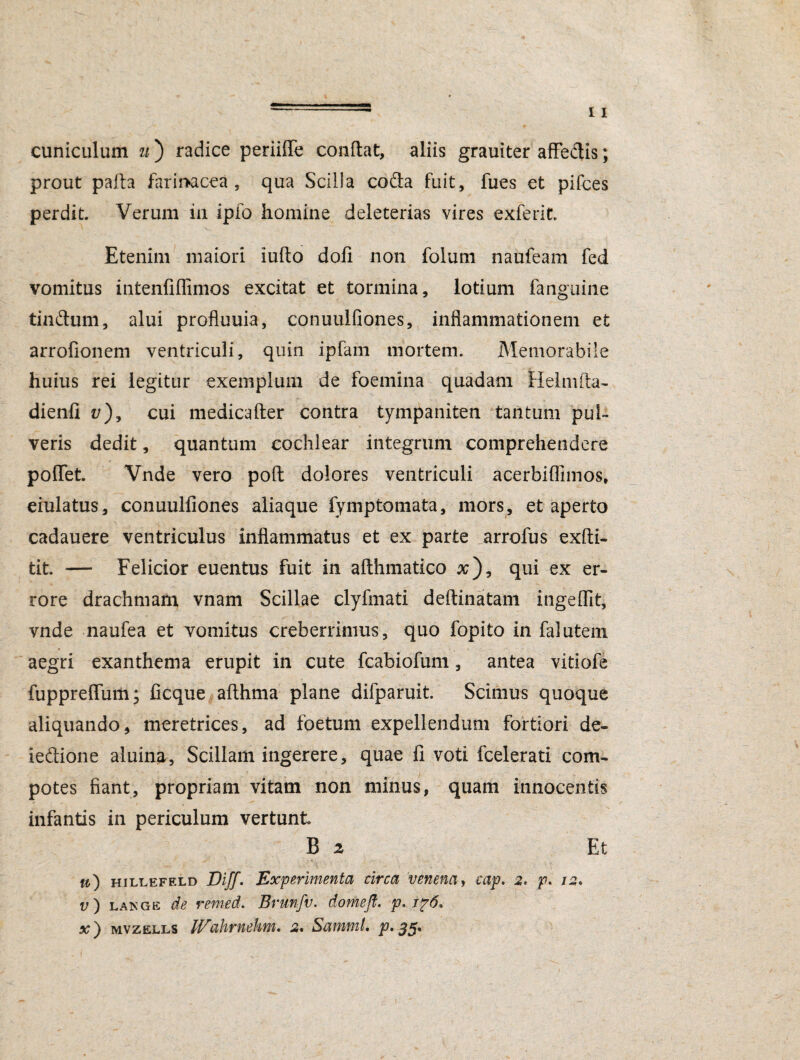 cuniculum u ) radice periilfe condat, aliis grauiter affedis; prout pafta farinacea, qua Scilla cofta fuit, fues et pifces perdit. Verum in ipfo homine deleterias vires exferit. Etenim maiori iufto dofi non folum naufeam fed vomitus intenfiffimos excitat et tormina, lotium fanguine tmftum, alui profluuia, conuulfiones, inflammationem et arrofionem ventriculi, quin ipfam mortem. Memorabile huius rei legitur exemplum de foemina quadam Helmfta- dienfi v), cui medicafter contra tympaniten tantum pul¬ veris dedit, quantum cochlear integrum comprehendere pollet. Vnde vero poft dolores ventriculi acerbiflimos, eiulatus, conuulfiones aliaque fymptomata, mors, et aperto cadauere ventriculus inflammatus et ex parte arrofus exfti- tit. — Felicior euentus fuit in afthmatico #), qui ex er¬ rore drachmam vnam Scillae clyfmati deftinatam ingelfit, vnde naufea et vomitus creberrimus, quo fopito in falutem aegri exanthema erupit in cute fcabiofum, antea vitiofe fuppreffum; ficque allhma plane difparuit. Scimus quoque aliquando, meretrices, ad foetum expellendum fortiori de- ie&ione aluina, Scillam ingerere, quae fi voti fcelerati com¬ potes fiant, propriam vitam non minus, quam innocentis infantis in periculum vertunt B 2 Et w) hillefeld Diff. Experimenta circa venena, cap. 2. p. 12. v) lange de remed. Brunfv. domeft. p. i?6, x) mvzells Wahrnehm. 2* Samml. p, 55*