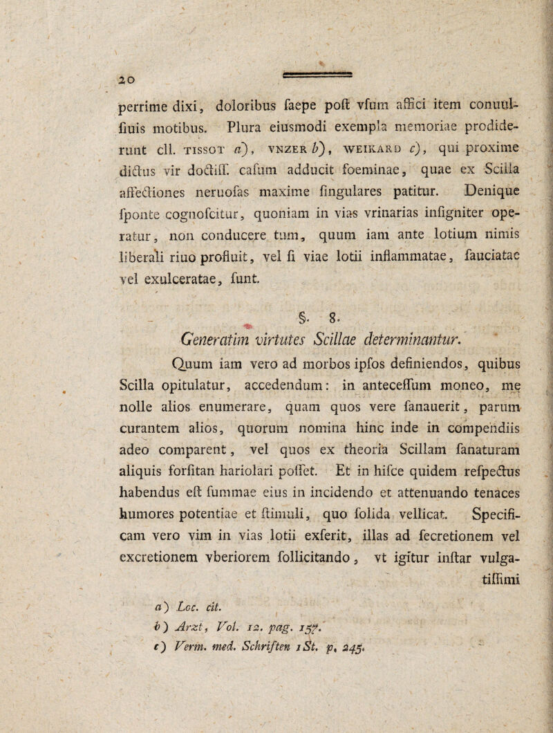 perrime dixi, doloribus faepe poft yfuin affici item conulil- fiuis motibus. Plura eiusmodi exempla memoriae prodide¬ runt cll tissot a), vnzer £), weikard c), qui proxime didus vir dodliff. cafurn adducit foeminae, quae ex Scilla affediones neruofas maxime lingulares patitur. Denique fponfce cognofcitur, quoniam in vias vrinarias infigniter ope¬ ratur, non conducere tum, quum iam ante lotium nimis liberali riuo profluit, vel fi viae lotii inflammatae, laudatae vel exulceratae, funt §■ 8- Generatim virtutes Scillae determinantur. Quum iam vero ad morbos ipfos definiendos, quibus Scilla opitulatur, accedendum: in anteceffuni moneo, me nolle alios enumerare, quam quos vere fanauerit, parum curantem alios, quorum nomina hinc inde in compendiis adeo comparent, vel quos ex theoria Scillam fanaturam aliquis forfitan hariolari pollet. Et in hifce quidem refpedus habendus eft fummae eius in incidendo et attenuando tenaces humores potentiae et (limuli, quo folida vellicat Specifi¬ cam vero vim in vias lotii exferit, illas ad fecretionem vel excretionem vberiorem follicitando, vt igitur inftar vulga- tiffimi a') Lee. cit. #) Arzt, VoL 12. pag. j c') Verm. med. Schriften iSt, p\ 24$«