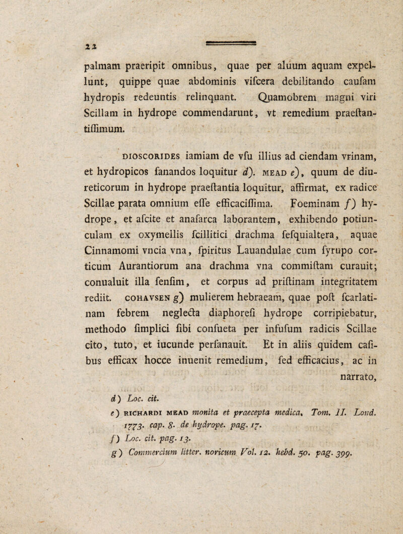 IX palmam praeripit omnibus, quae per aluum aquam expel¬ lunt, quippe quae abdominis vifcera debilitando caufam hydropis redeuntis relinquant. Quamobrem magni viri Scillam in hydrope commendarunt, vt remedium praeftan- tiffimum. dioscorides iamiam de vfu illius ad ciendam vrinam, et hydropicos fanandos loquitur d). mead e)9 quum de diu¬ reticorum in hydrope praedantia loquitur, affirmat, ex radice Scillae parata omnium efle efficaciffima. Foeminam /) hy¬ drope, et afcite et anafarca laborantem, exhibendo potiun¬ culam ex oxymellis fcillitici drachma fefquialtera, aquae Cinnamomi vncia vna, fpiritus Lauandulae cum fyrupo cor¬ ticum Aurantiorum ana drachma vna commiftam curauit; conualuit illa fenfim, et corpus ad priftinam integritatem rediit, coravsen g) mulierem hebraeam, quae poft fcarlati- nam febrem negleda diaphorefl hydrope corripiebatur, methodo fimplici fibi confueta per infufum radicis Scillae cito, tuto, et iucunde perfanauit. Et in aliis quidem cafi- bus efficax hocce inuenit remedium, fed efficacius, ac in narrato, d) Loc. cit. e) richardi mead monita et praecepta medica, Tom. II. Lond. ITT3t caV• 8m de hydrope, pag. i~. f) Loc. cit. pag. 13. g) Commercium litter. noricum Vol. 12. kebd. 50. pag. jpp.