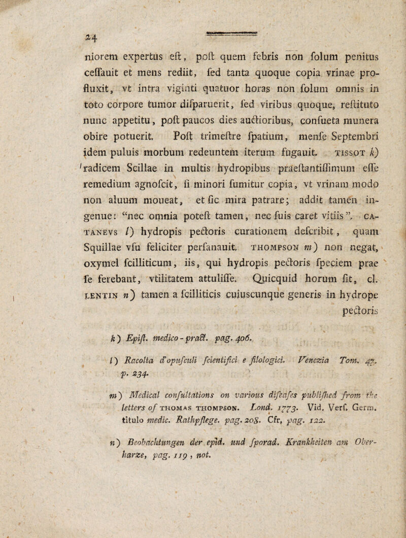95340 £4 -—“ niorem expertus eft, poft quem febris non folum penitus ceffauit et mens rediit, fed tanta quoque copia vrinae pro¬ fluxit 3 vt intra viginti quatuor horas non folum omnis in toto corpore tumor difparuerit, fed viribus quoque, refutato nunc appetitu, poft paucos dies auftioribus. confueta munera obire potuerit Poft trimeftre fpatium, menfe Septembri idem puluis morbum redeuntem iterum fugauit tj-ssot k) 1 radicem Scillae in multis hydropibus praeftantiflimum e-ffe remedium agnofcit, ii minori fumitur copia, vt vrinam modo non aluum moneat, et fic mira patrare; addit tamen in¬ genue* ccnec omnia poteft tamen, nec fuis caret vitiis ”, cal¬ tane vs /) hydropis peftdris curationem defcribit, quam Squillae vfu feliciter perfanauit Thompson m) non negat, oxymel fcilliticum, iis, qui hydropis peetoris fpeciem prae fe ferebant, vtilitatem afctulifle. Quicquid horum fit, ch lentin w) tamen a fgilliticis cuiuscunque generis in hydrope pectoris *) m- medico - praffi. pag. 406. I) Racolta cFopufculi fcientifici e JUologicL Venezia Tom. 4% p. 234. m') Medicat confultations on various difeafes publijhed from the letters of thomas Thompson. Lond, Vid# Verf» Gens* titulo medie. Rathpflege. pag. 208. Cfr, pag. 122. n) Beobachtungen der epJd. und fporad. Krankheiten am Ober- harze, pag. 119 , noL 1