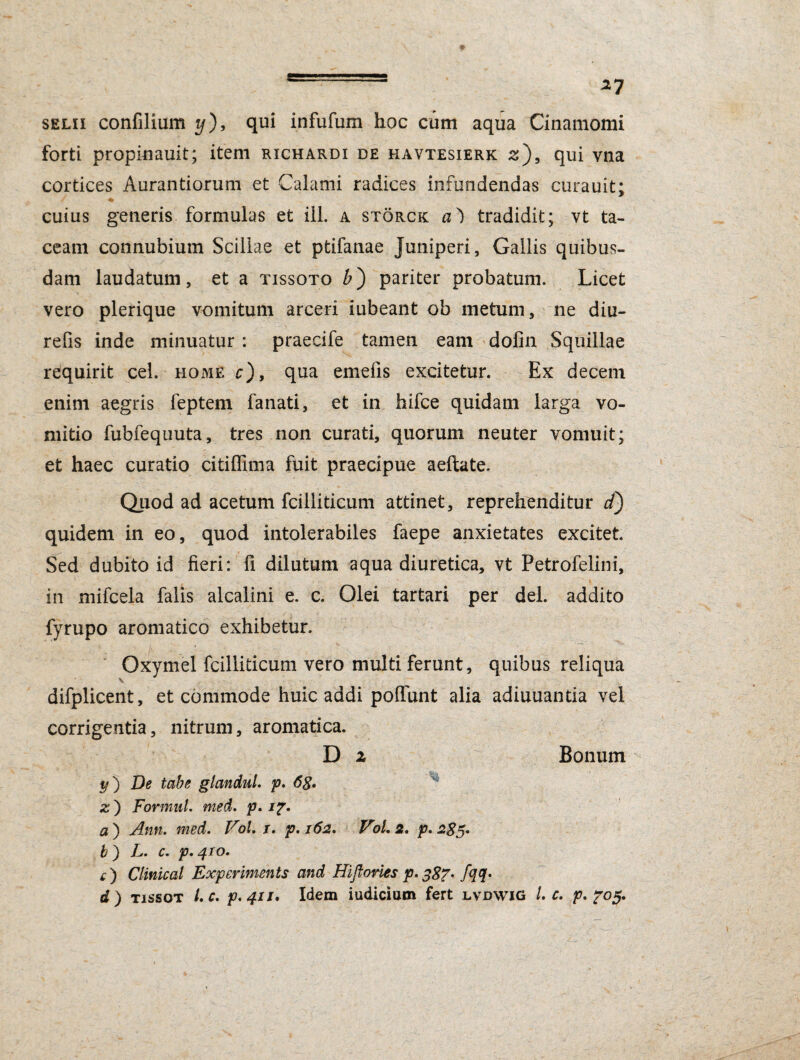 selii confilium t/), qui infufum hoc cum aqua Cinamomi forti propinauit; item rxchardi de havtesierk z), qui vna cortices Aurantiorum et Calami radices infundendas curauit; ♦ cuius generis formulas et ili. a storck a) tradidit; vt ta¬ ceam connubium Scillae et ptifanae Juniperi, Gallis quibus¬ dam laudatum, et a tissoto £) pariter probatum. Licet vero plerique vomitum arceri iubeant ob metum, ne diu- refis inde minuatur : praecife tamen eam dofin Squillae requirit cel. home c), qua emefis excitetur. Ex decem enim aegris feptem fanati, et in hifce quidam larga vo¬ mitio fubfequuta, tres non curati, quorum neuter vomuit; et haec curatio citiflima fuit praecipue aeftate. Quod ad acetum fcilliticum attinet, reprehenditur d) quidem in eo, quod intolerabiles faepe anxietates excitet. Sed dubito id fieri: fi dilutum aqua diuretica, vt Petrofelini, ! i' K .! - e .... • '• \ . 4 in mifcela falis alcalini e. c. Olei tartari per dei. addito fyrupo aromatico exhibetur. Oxymel fcilliticum vero multi ferunt, quibus reliqua \ difplicent, et commode huic addi pofiunt alia adiuuantia vel corrigentia, nitrum, aromatica. D 2 Bonum y) De tabe glandul. p. 6g, z') FormuL med. p. i7. a ) Ann. med. Vol. x. p. 162. Vol. 2. p. 285» b) L. c. p.410. q ) Clinical Experiments and Hiftories p. 387. fqq. d ) tissot /. c. p.411. Idem iudicium fert lvdwig L c. p. 705.