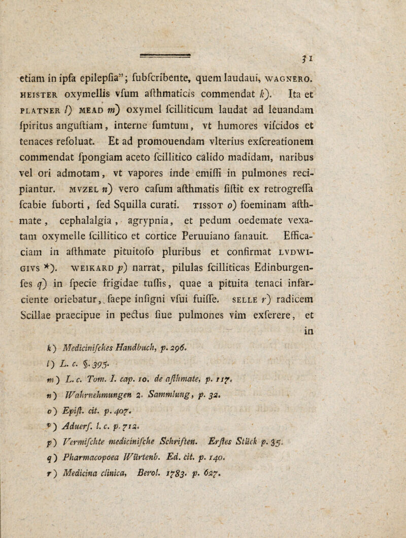 etiam inipfa epilepfia; fubfcribente, quemlaudaui, wagnero. heister oxymellis vfum afthmaticis commendat It). Ita et - r ■ * platner /) mead m) oxymel fcilliticum laudat ad leuandam fpiritus anguftiam, interne fumtum, vt humores viicidos et tenaces refoluat. Et ad promouendam vlterius exfcreationem commendat lpongiam aceto fcillitico calido madidam, naribus vel ori admotam, vt vapores inde emiffi in pulmones reci¬ piantur. mvzel n) vero cafum afthmatis fiftit ex retrogrefTa fcabie fuborti, fed Squilla curati, tissot o) foeminam afth- mate, cephalalgia , agrypnia, et pedum oedemate vexa¬ tam oxymelle fcillitico et cortice Peruuiano fanauit. Effica¬ ciam in afthmate pituitofo pluribus et confirmat lvdwi- givs *). weikard p) narrat, pilulas fcilliticas Edinburgen- fes q) in fpecie frigidae tuffis, quae a pituita tenaci infar¬ ciente oriebatur,.faepe infigni vfui fuiffe. selle r) radicem Scillae praecipue in pedtus fiue pulmones vim exferere, et in k ) Medicinifches Handbuch, p. 296* 0 L.c. §.395- m') L.c. Tom. I. cap. 10. de afihmate, p. np, n ) Wahvnehmungen 2« Sammlung, p. 32, 0) Epift. cit. p. 407- *) Aduerf. I. c. p. 712* p') Vermifchte medicinifche Schriften. Er Jies Stiick rP' 35- q ) Pharmacopoea Wiirtenb. Ed. cit. p. 140, r) Medicina clinica, Berol. Jp83» f- 62?*