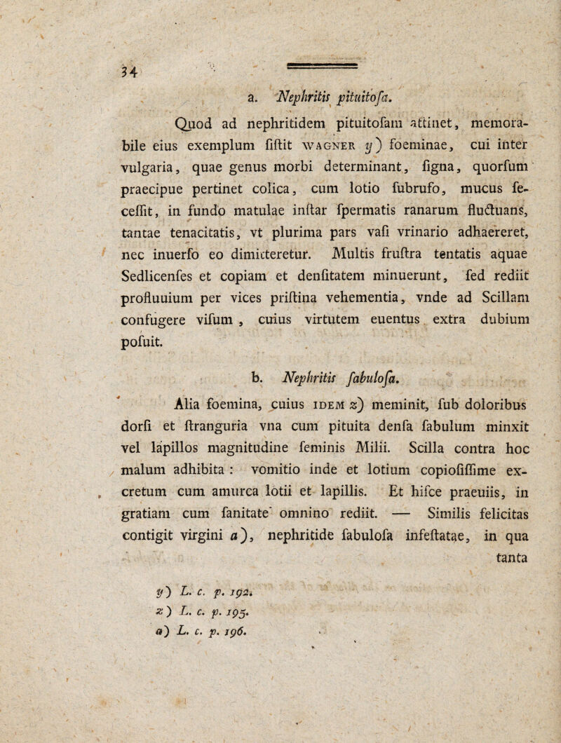 n Quod ad nephritidem pituitofam attinet, memora¬ bile eius exemplum fiftit wagner i/) foeminae, cui inter vulgaria, quae genus morbi determinant, figna, quorfum praecipue pertinet colica, cum lotio fubrufo, mucus fe- ceffit, in fundo matulae inftar fpermatis ranarum fluduans, tantae tenacitatis, vt plurima pars vafi vrinario adhaereret, nec inuerfo eo dimitteretur. Multis fruflra tentatis aquae Sedlicenfes et copiam et deniitatem minuerunt, fed rediit proftuuium per vices priftina vehementia, vnde ad Scillam confugere vifum , cuius virtutem euentus extra dubium I ' V ' ■ ' - •••■ ■ . _ '* ’ > V ■' ■. ■ pofuit. b. Nephritis fabulofa. Alia foemina, cuius idem z) meminit, fub doloribus dorfi et ftranguria vna cum pituita denfa fabulum minxit vel lapillos magnitudine feminis Milii. Scilla contra hoc malum adhibita : vomitio inde et lotium copiofiffime ex¬ cretum cum amurca lotii et lapillis. Et hifce praeuiis, in gratiam cum fanitate’ omnino rediit —- Similis felicitas contigit virgini a), nephritide fabulofa infeftatae, in qua tanta L. c. p. igsu L. c. p. /p5* a') L, c. p. jg6.