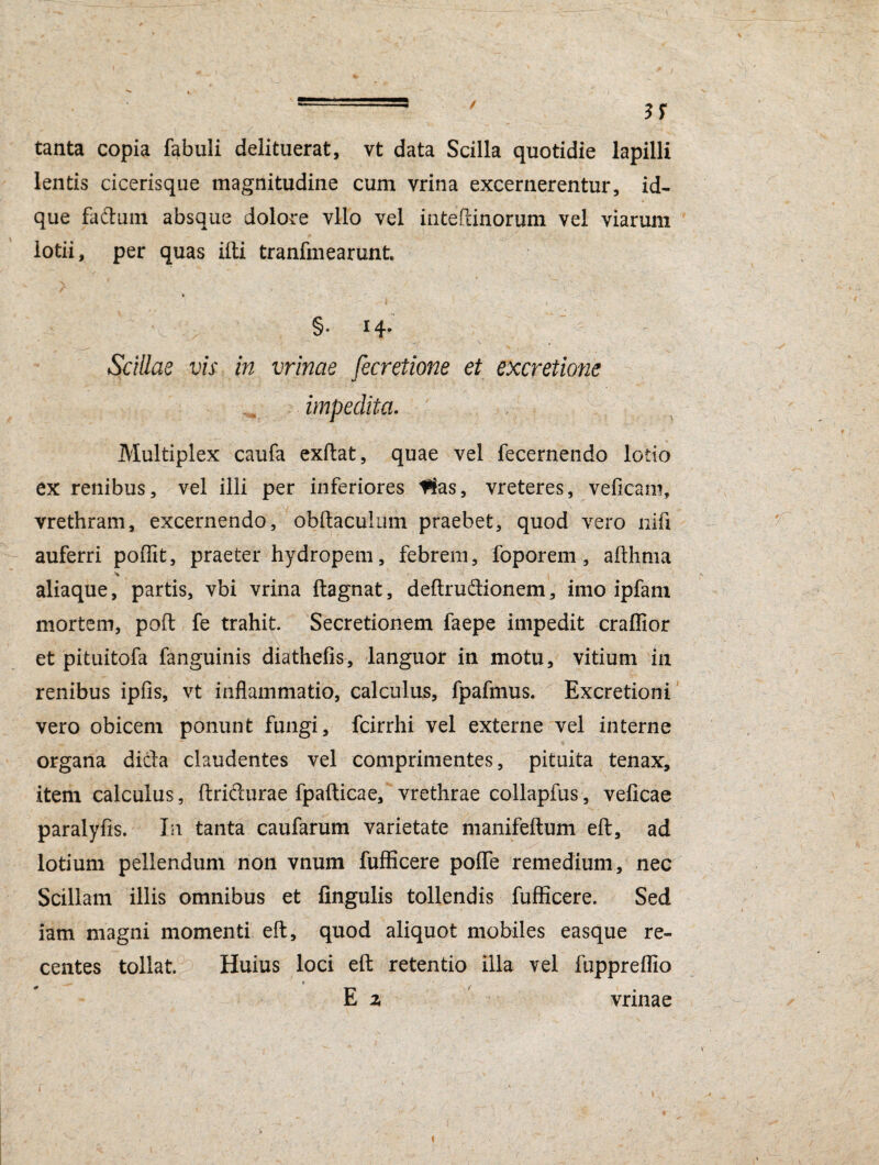 tanta copia fabuli delituerat, vt data Scilla quotidie lapilli lentis cicerisque magnitudine cum vrina excernerentur, id- que fadtuin absque dolore vllo vel inteftinorum vel viarum lotii, per quas ifti tranfmearunt. * §• I4* Scillae vis in minae fecretione et excretione impedita. Multiplex caufa exftat, quae vel fecernendo lotio ex renibus, vel illi per inferiores 1$as, vreteres, vefieani, vrethram, excernendo, obftaculum praebet, quod vero nifi auferri poffit, praeter hydropem, febrem, foporem, afthma aliaque, partis, vbi vrina ftagnat, deftru&ionem, imo ipfam mortem, poft fe trahit. Secretionem faepe impedit craffior et pituitofa fanguinis diathefis, languor in motu, vitium in renibus ipfis, vt inflammatio, calculus, fpafmus. Excretioni vero obicem ponunt fungi, fcirrhi vel externe vel interne organa dicla claudentes vel comprimentes, pituita tenax, item calculus, ftrifturae fpafticae, vrethrae collapfus, veficae paralyfis. In tanta caufarum varietate manifeftum eft, ad lotium pellendum non vnum fufficere polTe remedium, nec Scillam illis omnibus et lingulis tollendis fufficere. Sed iam magni momenti eft, quod aliquot mobiles easque re¬ centes tollat. Huius loci eft retentio illa vel fuppreflio E z vrinae i