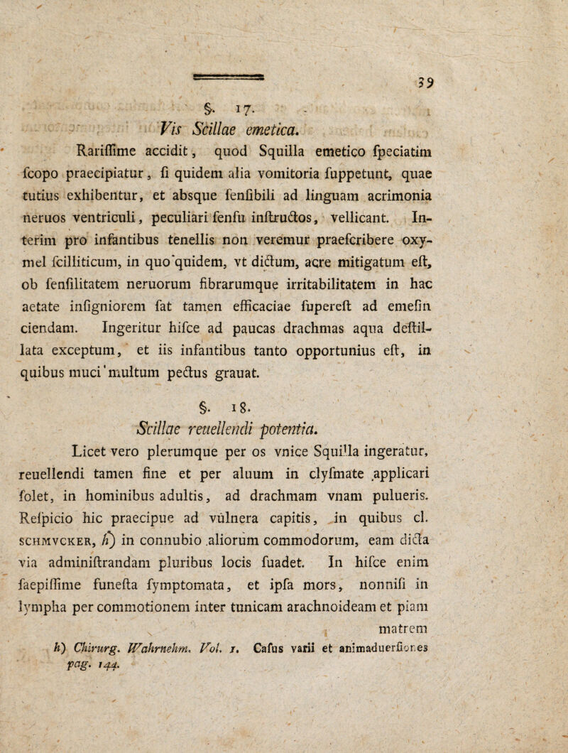 17- Vis Scillae emetica. \ ^ Rariffime accidit , quod Squilla emetico fpeciatim fcopo praecipiatur , fi quidem alia vomitoria fuppetunt, quae tutius exhibentur, et absque fenfibili ad linguam acrimonia neruos ventriculi, peculiari fenfu inftrudos, vellicant In- terim pro infantibus tenellis non veremur praefcribere oxy- mel fcilliticum, in quo‘quidem, vt didum, acre mitigatum eft, ob fenfilitatem neruorum fibrarumque irritabilitatem in hac aetate infigniorem fat tamen efficaciae fupereft ad emefin ciendam. Ingeritur hifce ad paucas drachmas aqua deftil- . i : u ' lata exceptum, et iis infantibus tanto opportunius eft, in quibus muci'multum pedus grauat. §. 18. Scillae reuellendi potentia. Licet vero plerumque per os vnice Squilla ingeratur, reuellendi tamen fine et per aluum in clyftnate applicari folet, in hominibus adultis, ad drachmam vnam pulueris. Refpicio hic praecipue ad vulnera capitis, in quibus cL schmvcker, fi) in connubio .aliorum commodorum, eam dicla via adminiftrandam pluribus locis fuadet. In hifce enim faepiffime funefta fymptomata, et ipfa mors, nonnifi in lympha per commotionem inter tunicam arachnoideam et piam % * .* 1 ■■ matrem h) Ckirurg. JVahrnetim. VoL /, Cafus varii et animaduerfiones pag. 144.