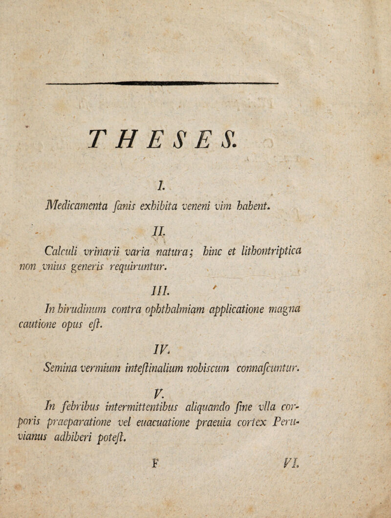 i. . « ' i i v Medicamenta fanis exhibita veneni vim habent. II. 4. 1 V ♦*. / 1 X ^ r , > i ' V V- ' ' ' _ l*‘\. Calculi vrinarii varia natura; hinc et lithontriptica non vnius generis requiruntur. III. In hirudinum contra ophthalmiam applicatione magna cautione opus efl. IVi Semina vermium inteftinalium nobiscum connafcuntur. \ V. In febribus intermittentibus aliquando fine vlla cor¬ poris praeparatione vel euacuatione praeuia cortex Peni- vianus adhiberi potejl. f 9