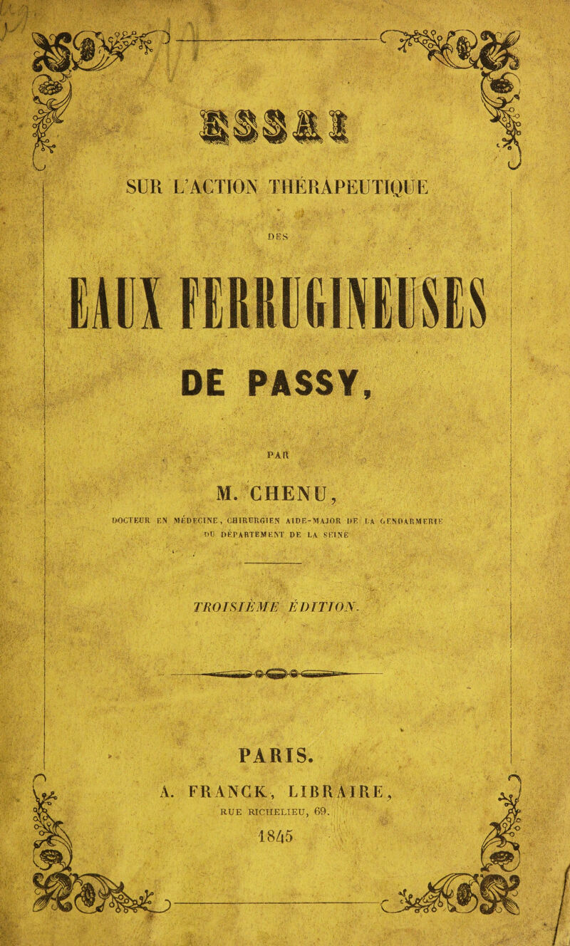 SUR L’ACTION THÉRAPEUTIQUE DES DE PASSY, . PAR M. CHENU, DOCTEUR EN MÉDECINE , CHIRURGIEN AIDE-MAJOR DE LA GENDARMERIE DU DÉPARTEMENT DE LA SEINE TROISIÈME É DITION. Il PARIS. FRANCK, LI RUE 4