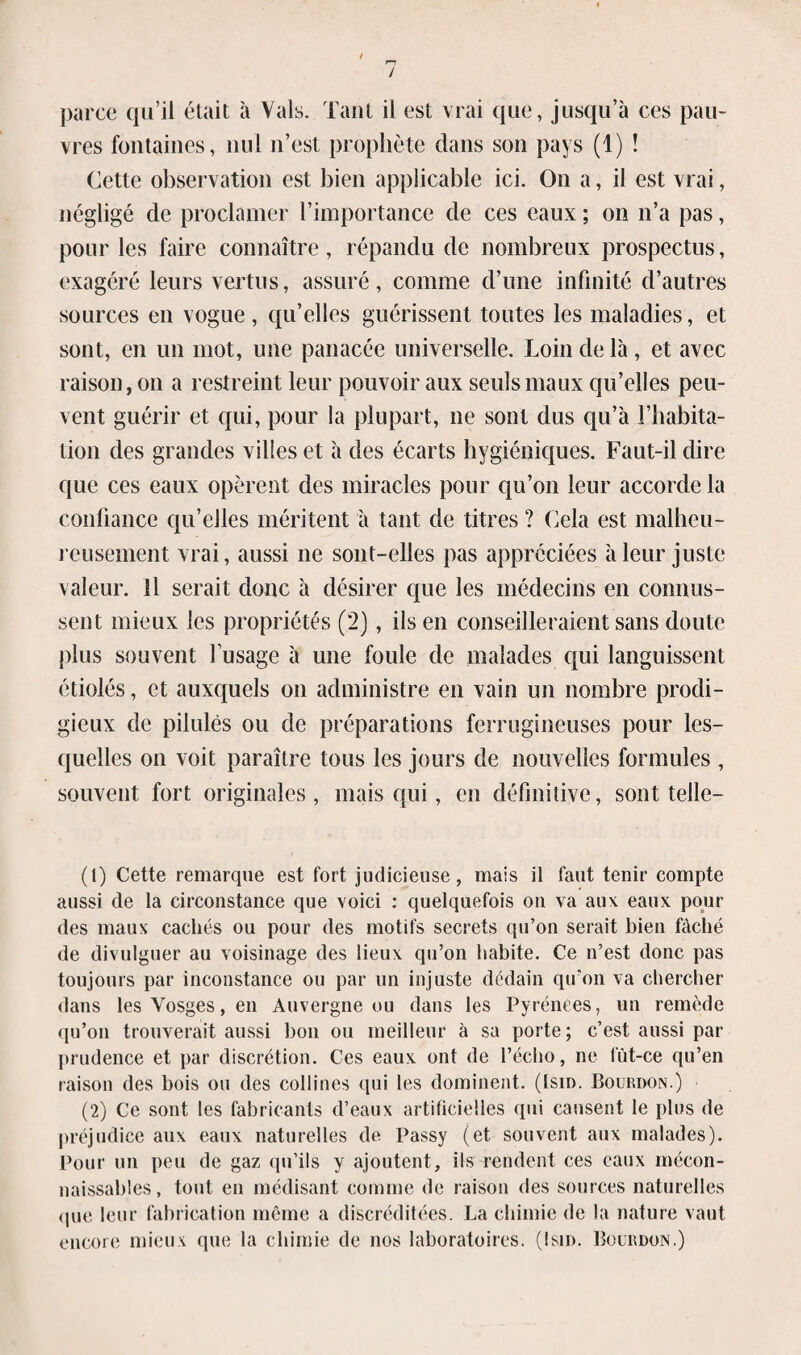 / parce qu’il était à Vais. Tant il est vrai que, jusqu’à ces pau¬ vres fontaines, nul n’est prophète dans son pays (1) ! Cette observation est bien applicable ici. On a, il est vrai, négligé de proclamer l’importance de ces eaux ; on n’a pas, pour les faire connaître, répandu de nombreux prospectus, exagéré leurs vertus, assuré, comme d’une infinité d’autres sources en vogue , qu’elles guérissent toutes les maladies, et sont, en un mot, une panacée universelle. Loin de là, et avec raison, on a restreint leur pouvoir aux seuls maux qu’elles peu¬ vent guérir et qui, pour la plupart, ne sont dus qu’à l'habita¬ tion des grandes villes et à des écarts hygiéniques. Faut-il dire que ces eaux opèrent des miracles pour qu’on leur accorde la confiance qu’elles méritent à tant de titres ? Cela est malheu¬ reusement vrai, aussi ne sont-elles pas appréciées à leur juste valeur. Il serait donc à désirer que les médecins en connus¬ sent mieux les propriétés (2), ils en conseilleraient sans doute plus souvent fusage à une foule de malades qui languissent étiolés, et auxquels on administre en vain un nombre prodi¬ gieux de pilules ou de préparations ferrugineuses pour les¬ quelles on voit paraître tous les jours de nouvelles formules , souvent fort originales, mais qui, en définitive, sont telle— (1) Cette remarque est fort judicieuse, mais il faut tenir compte aussi de la circonstance que voici : quelquefois on va aux eaux pour des maux cachés ou pour des motifs secrets qu’on serait bien fâché de divulguer au voisinage des lieux qu’on habite. Ce n’est donc pas toujours par inconstance ou par un injuste dédain qu’on va chercher dans les Vosges, en Auvergne ou dans les Pyrénées, un remède qu’on trouverait aussi bon ou meilleur à sa porte; c’est aussi par prudence et par discrétion. Ces eaux ont de l’écho, ne fût-ce qu’en raison des bois ou des collines qui les dominent. (Ism. Bourdon.) (2) Ce sont les fabricants d’eaux artificielles qui causent le plus de préjudice aux eaux naturelles de Passy (et souvent aux malades). Pour un peu de gaz qu’ils y ajoutent, ils rendent ces eaux mécon¬ naissables, tout en médisant comme de raison des sources naturelles que leur fabrication même a discréditées. La chimie de la nature vaut encore mieux que la chimie de nos laboratoires. (Isid. Bourdon.)