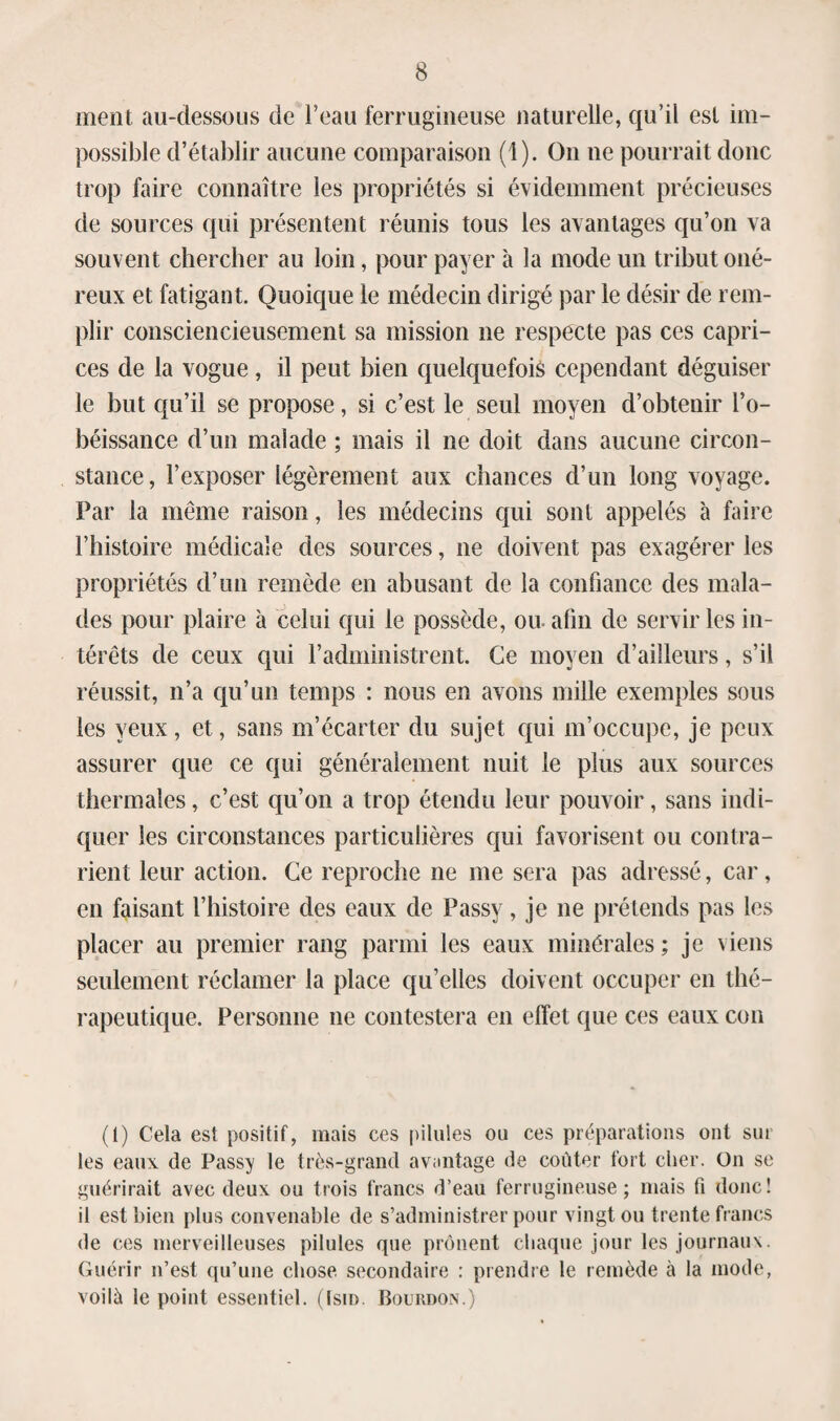 ment au-dessous de l’eau ferrugineuse naturelle, qu’il est im¬ possible d’établir aucune comparaison (1). O11 ne pourrait donc trop faire connaître les propriétés si évidemment précieuses de sources qui présentent réunis tous les avantages qu’on va souvent chercher au loin, pour payer à la mode un tribut oné¬ reux et fatigant. Quoique le médecin dirigé par le désir de rem¬ plir consciencieusement sa mission ne respecte pas ces capri¬ ces de la vogue, il peut bien quelquefois cependant déguiser le but qu’il se propose, si c’est le seul moyen d’obtenir l’o¬ béissance d’un malade ; mais il ne doit dans aucune circon¬ stance, l’exposer légèrement aux chances d’un long voyage. Par la même raison, les médecins qui sont appelés à faire l’histoire médicale des sources, ne doivent pas exagérer les propriétés d’un remède en abusant de la confiance des mala¬ des pour plaire à celui qui le possède, ou. afin de servir les in¬ térêts de ceux qui l’administrent. Ce moyen d’ailleurs, s’il réussit, n’a qu’un temps : nous en avons mille exemples sous les yeux, et, sans m’écarter du sujet qui m’occupe, je peux assurer que ce qui généralement nuit le plus aux sources thermales, c’est qu’on a trop étendu leur pouvoir, sans indi¬ quer les circonstances particulières qui favorisent ou contra¬ rient leur action. Ce reproche ne me sera pas adressé, car, en faisant l’histoire des eaux de Passy, je ne prétends pas les placer au premier rang parmi les eaux minérales ; je viens seulement réclamer la place qu’elles doivent occuper en thé¬ rapeutique. Personne ne contestera en effet que ces eaux con (1) Cela est positif, mais ces pilules ou ces préparations ont sur les eaux de Passy le très-grand avantage de coûter fort cher. On se guérirait avec deux ou trois francs d’eau ferrugineuse; mais fi donc! il est bien plus convenable de s’administrer pour vingt ou trente francs de ces merveilleuses pilules que prônent chaque jour les journaux. Guérir n’est qu’une chose secondaire : prendre le remède à la mode, voilé le point essentiel. (Ism. Bourdon.)