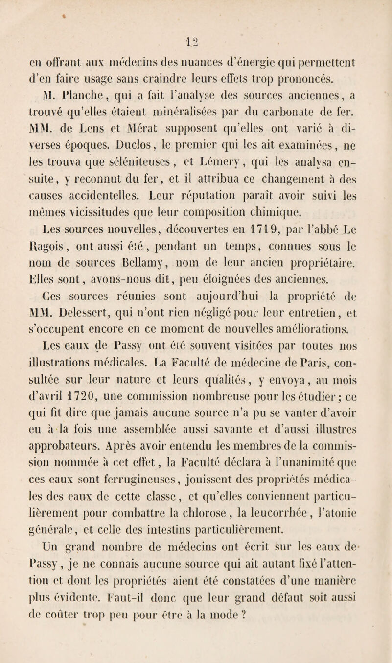 on offrant aux médecins des nuances d’énergie qui permettent d’en faire lisage sans craindre leurs effets trop prononcés. M. Planche, qui a fait l’analyse des sources anciennes, a trouvé qu’elles étaient minéralisées par du carbonate de fer. MM. de Lens et Mérat supposent qu’elles ont varié à di¬ verses époques. Duclos, le premier qui les ait examinées, 11e les trouva que séléniteuses, et Lémery, qui les analysa en¬ suite , y reconnut du fer, et il attribua ce changement à des causes accidentelles. Leur réputation paraît avoir suivi les mêmes vicissitudes que leur composition chimique. Les sources nouvelles, découvertes en 1719, par l’abbé Le Uagois, ont aussi été , pendant un temps, connues sous le nom de sources Bellamy, nom de leur ancien propriétaire. Files sont, avons-nous dit, peu éloignées des anciennes. Ces sources réunies sont aujourd’hui la propriété de MM. Delessert, qui 11’ont rien négligé pour leur entretien, et s’occupent encore en ce moment de nouvelles améliorations. Les eaux de Passy ont élé souvent visitées par toutes nos illustrations médicales. La Faculté de médecine de Paris, con¬ sultée sur leur nature et leurs qualités, y envoya, au mois d’avril 1720, une commission nombreuse pour les étudier ; ce qui fit dire que jamais aucune source n’a pu se vanter d’avoir eu à la fois une assemblée aussi savante et d’aussi illustres approbateurs. Après avoir entendu les membres de la commis¬ sion nommée à cet effet, la Faculté déclara à l’unanimité que ces eaux sont ferrugineuses, jouissent des propriétés médica¬ les des eaux de cette classe, et qu’elles conviennent particu¬ lièrement pour combattre la chlorose , la leucorrhée, l’atonie générale, et celle des intestins particulièrement. Un grand nombre de médecins ont écrit sur les eaux de* Passy , je 11e connais aucune source qui ait autant fixé l’atten¬ tion et dont les propriétés aient été constatées d’une manière plus évidente. Faut-il donc que leur grand défaut soit aussi de coûter trop peu pour être à la mode ?