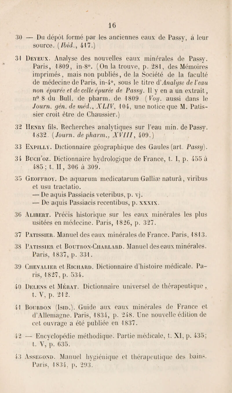 30 31 32 33 34 35 36 37 38 39 40 41 42 43 16 — Du dépôt formé par les anciennes eaux de Passy, à leur source. (Ibid., 417.) Deyeux. Analyse des nouvelles eaux minérales de Passy. Paris, 1809, in-8°. (On la trouve, p. 281, des Mémoires imprimés, mais non publiés, de la Société de la faculté de médecine de Paris, in-4°, sous le titre d'Analyse de l’eau non épurée et de celle épurée de Passy. Il y en a un extrait, n° 8 du Bull, de pharm. de 1809 ( Voy. aussi dans le Journ. gèn. de méd., XLIV, 104, une notice que M. Pâtis¬ sier croit être de Chaussier.) Henry fils. Recherches analytiques sur l’eau min. de Passy. 1832. (Journ. de pharm., XVIII, 409.) Expilly. Dictionnaire géographique des Gaules (art. Passy). Bucn’oz. Dictionnaire hydrologique de France, t. I, p. 455 à 485; t. II, 306 à 309. Geoffroy. De aquarum medicatarum Galliæ naturà, viribus et usu tractatio. — De aquis Passiacis veteribus, p. vj. — De aquis Passiacis recentibus, p. xxxix. Alirert. Précis historique sur les eaux minérales les plus usitées en médecine. Paris, 1 826, p. 327. Pâtissier. Manuel des eaux minérales de France. Paris, 1813. Pâtissier et Boutron-Charlard. Manuel des eaux minérales. Paris, 1837, p. 331. Chevalier et Richard. Dictionnaire d’histoire médicale. Pa¬ ris, 1827, p. 534. Delens et Mérat. Dictionnaire universel de thérapeutique , t. Y, p. 212. Bourdon (Isid.). Guide aux eaux minérales de France et d’Allemagne. Paris, 1834, p. 248. Une nouvelle édition de cet ouvrage a été publiée en 1837. — Encyclopédie méthodique. Partie médicale, t. XI, p. t. Y, p. 635. Assegond. Manuel hygiénique cl thérapeutique des bains. Paris, 1834, p. 293.