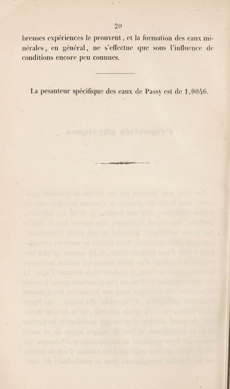 breuses expériences le prouvent, et la fomiation des eaux mi¬ nérales, en général, ne s’effectue que sous l’influence de conditions encore peu connues. La pesanteur spécifique des eaux de Passy est de \ ,0046.