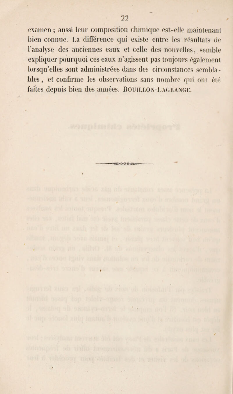 examen ; aussi leur composition chimique est-elle maintenant bien connue. La différence qui existe entre les résultats de l’analyse des anciennes eaux et celle des nouvelles, semble expliquer pourquoi ces eaux n’agissent pas toujours également lorsqu’elles sont administrées dans des circonstances sembla - blés, et confirme les observations sans nombre qui ont été faites depuis bien des années. Bouillon-Lagrange.