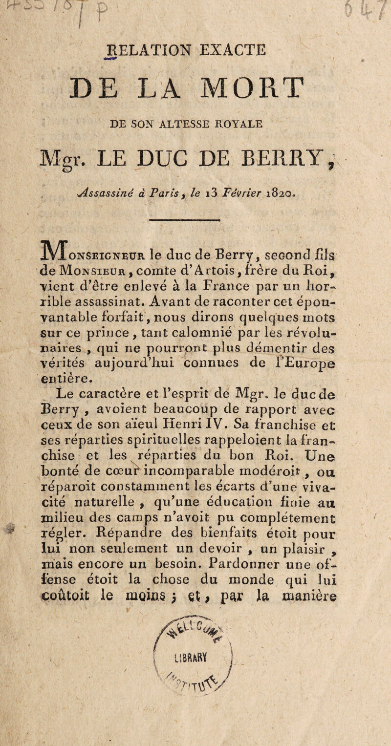 RELATION EXACTE DE LA MO Pi T DE SON ALTESSE PvOYALE Mgr. LE DUC DE BERRY, Assassiné à Paris, le i3 Février 1820. IVFonseicneür le duc de Berry, second fils de Monsieur , comte d’Artois, frère du Roi, vient d’être enlevé à la France par un hor¬ rible assassinat. Avant de raconter cet épou¬ vantable forfait, nous dirons quelques mots sur ce prince , tant calomnié par les révolu- naires , qui ne pourront plus démentir des vérités aujourd’hui connues de l’Europe entière. Le caractère et l’esprit de Mgr. le duc de Berry , avoient beaucoup de rapport avec ceux de son aïeul Henri IV. Sa franchise et ses réparties spirituelles rappeloient la fran¬ chise et les réparties du bon Roi. Une bonté de cœuf incomparable modéroil, ou réparoit constamment les écarts d’une viva¬ cité naturelle , qu’une éducation finie au milieu des camps n’avoit pu complètement régler. Répandre des bienfaits étoit pour lui non seulement un devoir , un plaisir , mais encore un besoin. Pardonner une of¬ fense étoit la chose du monde qui lui çoûtoit le moins 5 et, par la manière