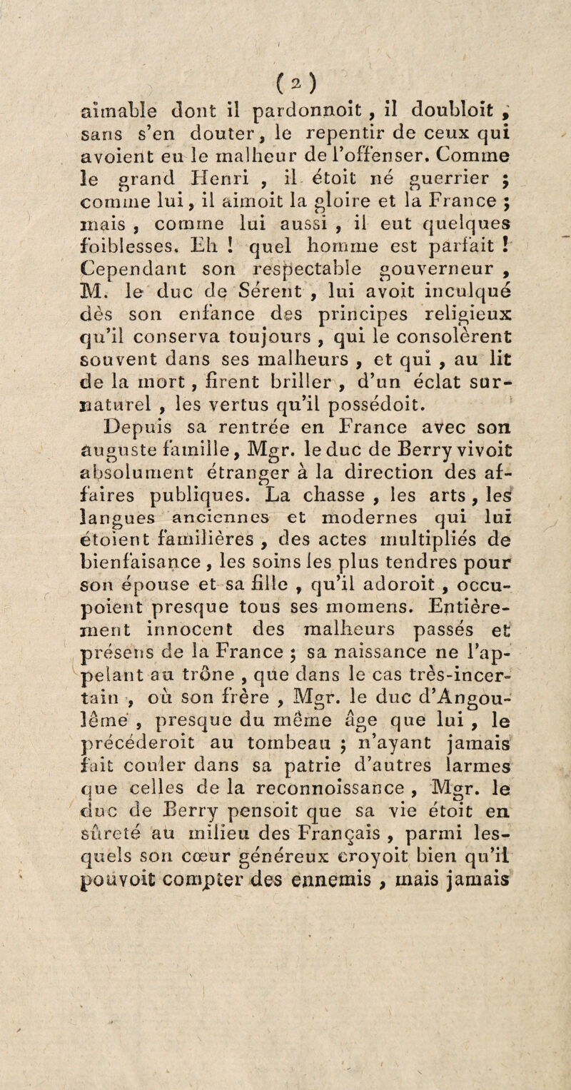 I (2) aimable dont il pardonnoit , il doubloifc , sans s’en douter, le repentir de ceux qui avoient eu le malheur de l’offenser. Comme le grand Henri , il étoit né guerrier ; comme lui, il aimoit la gloire et la France ; mais , comme lui aussi , il eut quelques foiblesses. Eh ! quel homme est parfait ! Cependant son respectable gouverneur , M. le duc de Sérent , lui avoit inculqué dès son enfance des principes religieux qu’il conserva toujours , qui le consolèrent souvent dans ses malheurs , et qui , au lit de la mort, firent briller , d’un éclat sur¬ naturel , les vertus qu’il possédoit. Depuis sa rentrée en France avec son auguste famille, Mgr. le duc de Berry vivoit absolument étranger à la direction des af¬ faires publiques. La chasse , les arts , les langues anciennes et modernes qui lui étoient familières , des actes multipliés de bienfaisance , les soins les plus tendres pour son épouse et sa fille , qu’il adoroit , occu- poient presque tous ses momens. Entière¬ ment innocent des malheurs passés et présens de la France ; sa naissance ne l’ap¬ pelant au trône , que dans le cas très-incer¬ tain , où son frère , Mgr. le duc d’Angou- îême , presque du même âge que lui , le précéderoit au tombeau ; n’ayant jamais fait couler dans sa patrie d’autres larmes que celles de la reconnoissance , Mgr. le duc de Berry pensoit que sa vie étoit en sûreté au milieu des Français , parmi les¬ quels son cœur généreux eroyoit bien qu’il pou voit compter des ennemis , mais jamais