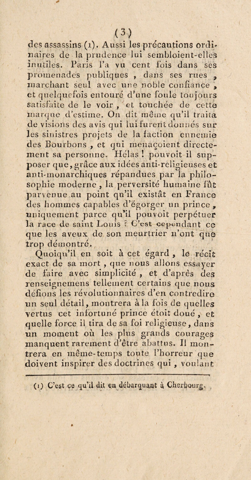 des assassins (1). Aussi les précautions ordi* xi aires de la prudence lui sembloient-elles in utiles. Paris l’a vu cent fois dans ses promenades publiques , dans ses rues 9 marchant seul avec une noble confiance * et quelquefois entouré d’une foule toujours satisfaite de le voir , et touchée de cette marque d’estime. On dit même qu’il traita de visions des avis qui lui furent donnés sur les sinistres projets de la faction ennemie des Bourbons , et qui menaçaient directe¬ ment sa personne. Hélas ! pouvoit il sup¬ poser que, grâce aux idées anti-religieuses et anti-monarchiques répandues par la philo¬ sophie moderne , la perversité humaine fût parvenue au point qu’il existât en France des hommes capables d’égorger un prince , uniquement parce qu’il pouvoit perpétuer la race de saint Louis r C’est cependant ce que les aveux de son meurtrier n’ont que trop démontré. Quoiqu’il en soit à cet égard , le récit exact de sa mort , que nous allons essayer de faire avec simplicité , et d’après des renseignemens tellement certains que nous défions les révolutionnaires d’en contredire un seul détail, montrera à la fois de quelles vertus cet infortuné prince étoit doué £ et quelle force il tira de sa foi religieuse, dans un moment où les plus grands courages manquent rarement d’être abattes. Il mon¬ trera en même*temps toute l’horreur que doivent inspirer des doctrines qui , voulant (0 C’est ce qu’il dit ea débarquant à Cherbourg,