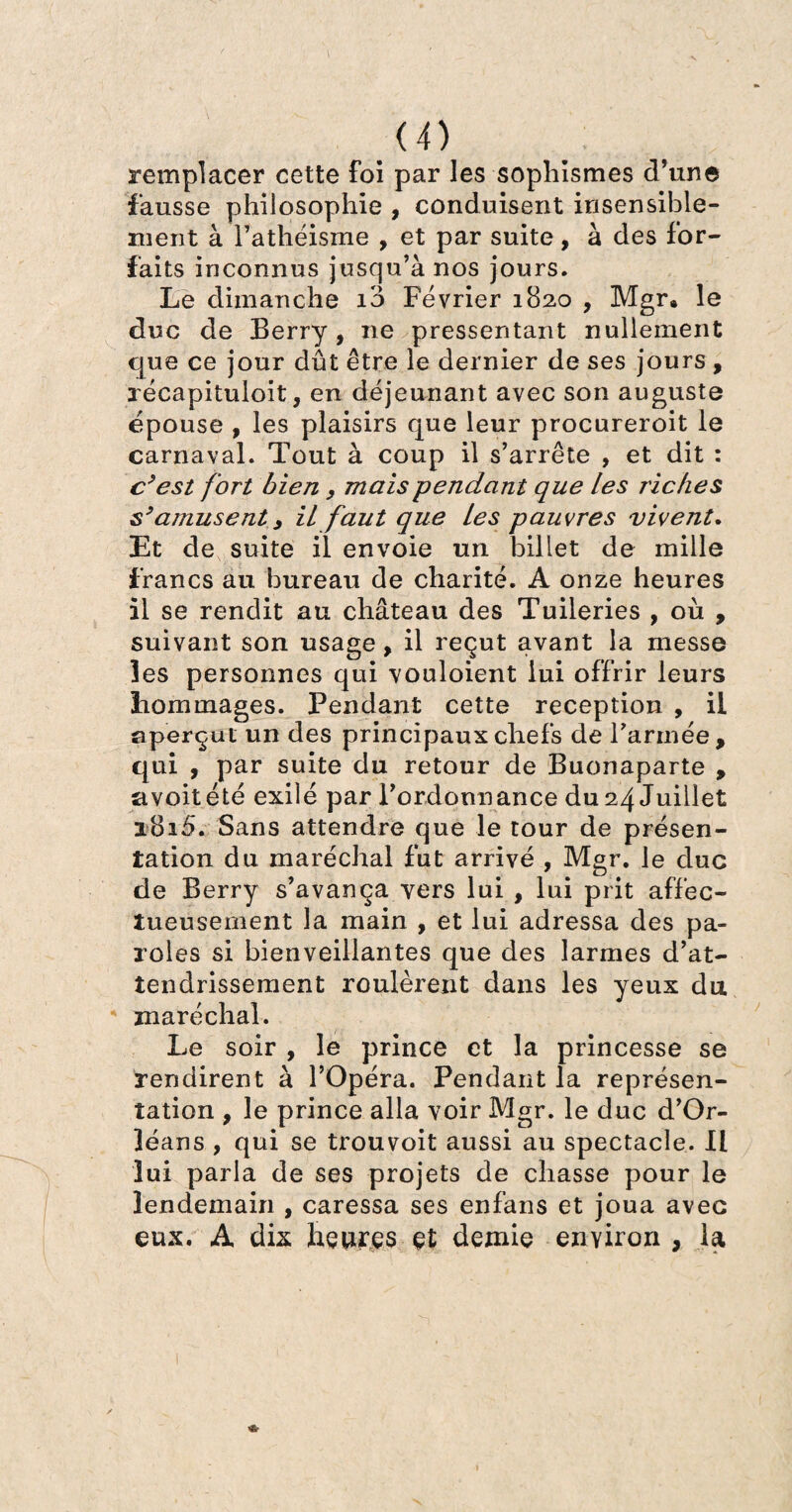 remplacer cette foi par les sophismes d’une fausse philosophie , conduisent insensible¬ ment à l’athéisme , et par suite, à des for¬ faits inconnus jusqu’à nos jours. Le dimanche io Février 1820 , Mgr® le duc de Berry, ne pressentant nullement que ce jour dût être le dernier de ses jours , récapituloit, en déjeunant avec son auguste épousé , les plaisirs que leur procureroit le carnaval. Tout à coup il s’arrête , et dit : c’est fort bien y mais pendant que les riches s’amusent y il faut que les pauvres vivent. Et de suite il envoie un billet de mille francs au bureau de charité. A onze heures il se rendit au château des Tuileries , où , suivant son usage, il reçut avant la messe les personnes qui vouloient lui offrir leurs dommages. Pendant cette réception , il aperçut un des principaux chefs de l’armée, qui , par suite du retour de Buonaparte , avoitété exilé par l’ordonnance du 24 Juillet i8i5. Sans attendre que le tour de présen¬ tation du maréchal fut arrivé , Mgr. le duc de Berry s’avança vers lui , lui prit affec¬ tueusement la main , et lui adressa des pa¬ roles si bienveillantes que des larmes d’at¬ tendrissement roulèrent dans les yeux du maréchal. Le soir , le prince et la princesse se rendirent à l’Opéra. Pendant la représen¬ tation , le prince alla voir Mgr. le duc d’Or¬ léans , qui se trouvoit aussi au spectacle. Il lui parla de ses projets de chasse pour le lendemain , caressa ses enfans et joua avec eux. A dix heures et demie environ , la