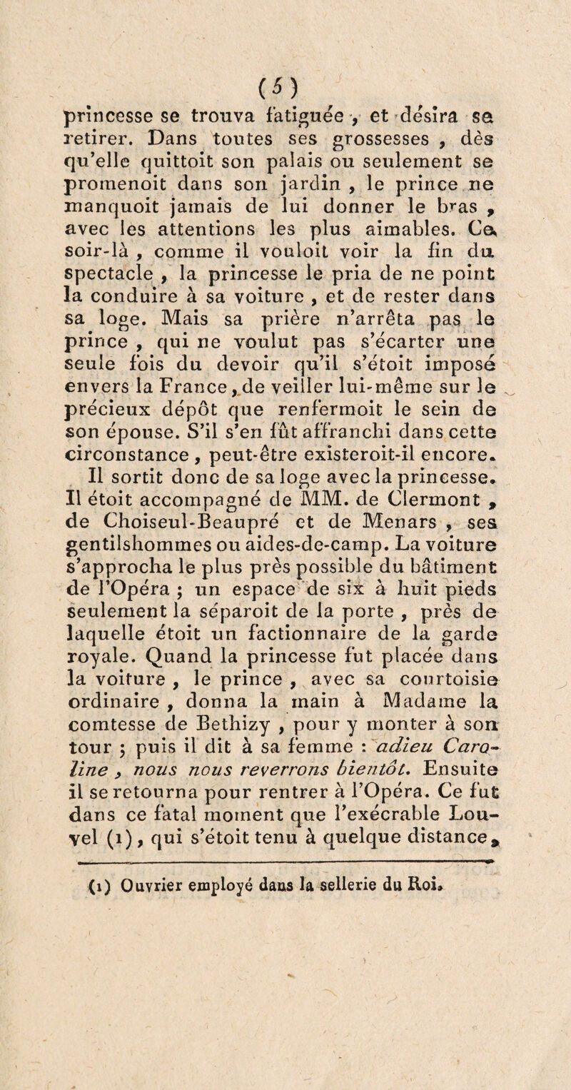 princesse se trouva fatiguée , et désira sa retirer. Dans toutes ses grossesses , dès qu’elle quittoit son palais ou seulement se promenoit dans son jardin , le prince ne manquoit jamais de lui donner le bras t avec les attentions les plus aimables. Ce* soir-là , comme il vouloit voir la fin du spectacle , la princesse le pria de ne point la conduire à sa voiture , et de rester dans sa loge. Mais sa prière n’arrêta pas le prince , qui ne voulut pas s’écarter une seule fois du devoir qu’il s’étoit imposé envers la France, de veiller lui-même sur le précieux dépôt que renfermoit le sein de son épouse. S’il s’en fût affranchi dans cette circonstance , peut-être existeroit-il encore* Il sortit donc de sa loge avec la princesse. Il étoit accompagné de MM. de Clermont , de Choiseul-Beaupré et de Menars , ses gentilshommes ou aides-de-camp. La voiture s’approcha le plus près possible du bâtiment de l’Opéra ; un espace de six à huit pieds seulement la séparoit de la porte , près de laquelle étoit un factionnaire de la garde royale. Quand la princesse fut placée dans la voiture , le prince , avec sa courtoisie ordinaire , donna la main à Madame la comtesse de Bethizy , pour y monter à son tour 5 puis il dit à sa femme : adieu Caro¬ line > nous nous reverrons bientôt. Ensuite il se retourna pour rentrer à l’Opéra. Ce fut dans ce fatal moment que l’exécrable Lou¬ vel (1), qui s’étoit tenu à quelque distance * (1) Ouvrier employé daus la sellerie du Roi»