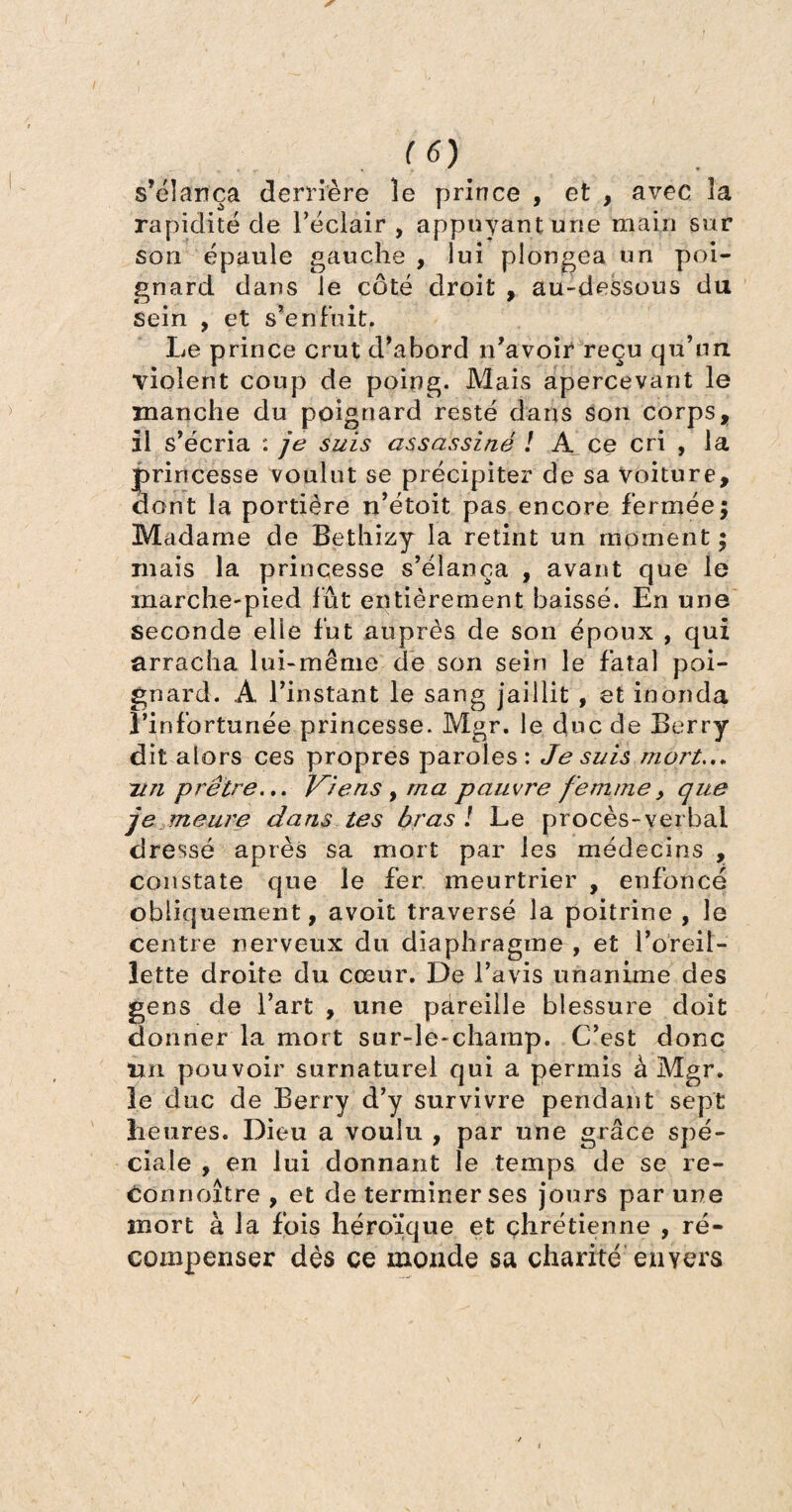 s’élança derrière le prince , et , avec 3a rapidité de l’éclair , appuyant une main sur son épaule gauche, lui plongea un poi¬ gnard dans le côté droit , au-dessous du sein , et s’enfuit. Le prince crut d’abord n’avoir reçu qu’un violent coup de poing. Mais apercevant le manche du poignard resté dans son corps, il s’écria : je suis assassiné ! A ce cri , la princesse voulut se précipiter de sa Voiture, dont la portière n’étoit pas encore fermée; Madame de Bethizy la retint un moment ; mais la princesse s’élança , avant que le marche-pied fût entièrement baissé. En une seconde elle fut auprès de son époux , qui arracha lui-même de son sein le fatal poi¬ gnard. A l’instant le sang jaillit , et inonda l’infortunée princesse. Mgr. le duc de Berry dit alors ces propres paroles: Je suis mort..» zi71 prêtre... Viens , ma pauvre femme, que je meure dans tes bras ! Le procès-verbal dressé après sa mort par les médecins , constate que le fer meurtrier , enfoncé obliquement, avoit traversé la poitrine, le centre nerveux du diaphragme , et l’oreil¬ lette droite du cœur. De l’avis unanime des gens de l’art , une pareille blessure doit donner la mort sur-le-champ. C’est donc Un pouvoir surnaturel qui a permis à Mgr. le duc de Berry d’y survivre pendant sept heures. Dieu a voulu , par une grâce spé¬ ciale , en lui donnant le temps de se re- connoître , et de terminer ses jours par une mort à la fois héroïque et chrétienne , ré¬ compenser dès ce monde sa charité envers