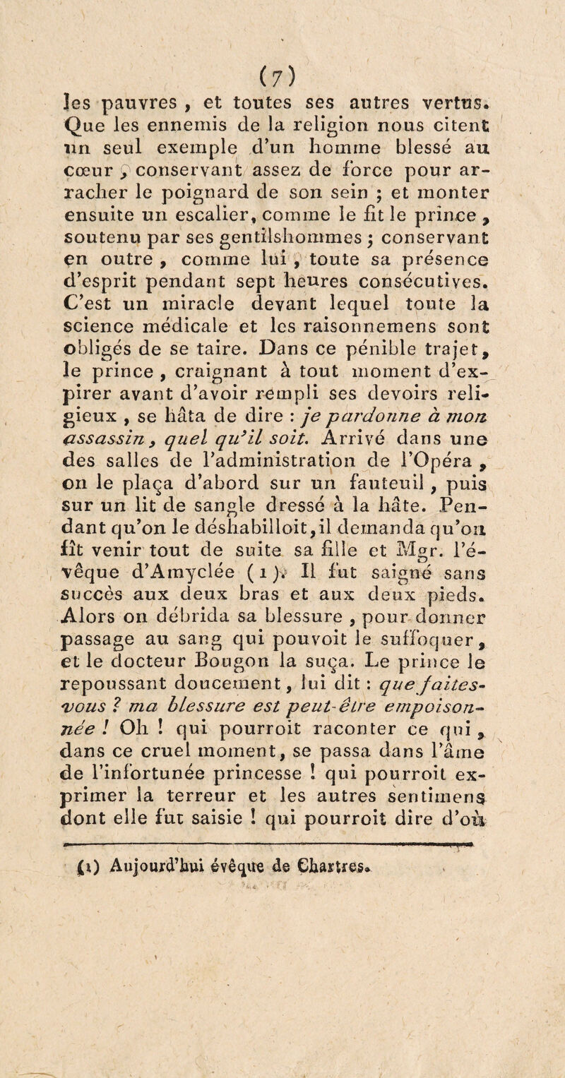 les pauvres , et toutes ses autres vertus. Que les ennemis de la religion nous citent un seul exemple d’un homme blessé au cœur £ conservant assez de force pour ar¬ racher le poignard de son sein ; et monter ensuite un escalier, comme le fit le prince , soutenu par ses gentilshommes \ conservant en outre , comme lui , toute sa présence d’esprit pendant sept heures consécutives. C’est un miracle devant lequel toute la science médicale et les raisonnemens sont obligés de se taire. Dans ce pénible trajet, le prince , craignant à tout moment d’ex¬ pirer avant d’avoir rempli ses devoirs reli¬ gieux , se hâta de dire : je pardonne à mon assassin y quel qu’il soit. Arrivé dans une des salles de l’administration de l’Opéra , on le plaça d’abord sur un fauteuil , puis sur un lit de sangle dressé à la hâte. Pen¬ dant qu’on le déshabilloit,il demanda qu’on fît venir tout de suite sa fille et Mgr. l’é¬ vêque d’Amyclée ( 1 ). Il fut saigné sans succès aux deux bras et aux deux pieds. Alors on débrida sa blessure , pour donner passage au sang qui pouvoit le suffoquer, et le docteur Bougon la suça. Le prince le repoussant doucement, lui dit : que faites- vous ? ma blessure est peut-être empoison¬ née ! Oh ! qui pourroit raconter ce qui , dans ce cruel moment, se passa dans l’âme de l’infortunée princesse ! qui pourroit ex¬ primer la terreur et les autres sentimens dont elle fut saisie ! qui pourroit dire d’oiv (0 Aujomd’laui évê^ite de Çhasues.